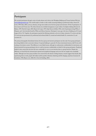 Participants
We recruited participants through a series of media releases and a link on the Workplace Bullying and Trauma Institute Web site
(www.bullyinginstitute.org). The overall sample is similar to other studies examining bullying in professional worker cohorts (D.
Lewis, 1999; Salin, 2001), and sex, ethnicity, and age were similar across the focus groups and interviews. Of the 27 participants, 17
were women and 10 were men. The ethnic diversity was similarly homogeneous to past studies of workplace bullying (Einarsen &
Raknes, 1997; Hoel & Cooper, 2001; Rayner & Cooper, 1997; Zapf, Knorz, & Kulla, 1996), with 24 participants being White, 2
Hispanic, and 1 who described herself as White and African American. Participants’ mean age at the time of bullying was 45.3 years
(range of 26 to 72). Together, the participants reported the following industries as the site of abuse: education (7), services and sales
(7), local and state government (6), professional and technical fields (3), mental and medical health (2), construction (1), and
recreation (1).
The primary demographic dissimilarity between the focus group and interview participants was that only 4 focus group participants
were being bullied in their current job, whereas 13 reported bullying in a past job. For those interviewed, however, half (5) were still
working in the abusive context. This difference is most likely because, although we could promise confidentiality for interviewees, we
advised potential focus group participants that we could not promise confidentiality on behalf of other group participants. Employees
bullied in their current jobs may have felt more comfortable in a one-on-one interview than in a group interview. Despite this
difference, we found that the emotional pain reported and metaphorical language used across the two samples were remarkably
similar. Although more focus group members were removed from the abusive working situation, research suggests that decades after
experiencing abuse at work, people still vividly recall the painful, oftentimes shattering and life-changing, experience (Leymann &
Gustafsson, 1996; Rayner et al., 2002; M. J. Scott & Stradling, 2001).
477
 