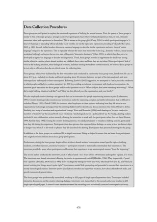 Data Collection Procedures
Focus groups are well poised to explore the emotional experience of bullying for several reasons. First, the power of focus groups is
similar to that of therapy groups; a synergy occurs when participants hear others’ verbalized experiences that, in turn, stimulate
memories, ideas, and experiences in themselves. This is known as the group effect (Carey, 1994) in which participants engage in “a
kind of ‘chaining’ or ‘cascading’ effect; talk links to, or tumbles out of, the topics and expressions preceding it” (Lindlof & Taylor,
2002, p. 182). Second, bullied workers discover a common language to describe similar experiences and use a form of “native
language” unique to the experience. This is especially relevant for issues that blame the victim (e.g., domestic violence, sexual assault,
workplace bullying) and topics that are in a state of linguistic “denotative hesitancy” (Clair, 1993), in which there has yet to be
developed an agreed-on language to describe the experience. Third, focus groups provide an opportunity for disclosure among
similar others in a setting where abused workers are validated, have voice, and learn they are not alone. Given participants’ lack of
voice in the bullying situation, their feelings of isolation, and their missing stories from current research, we believed focus groups to
be not only an efficacious but also an ethical venue for collecting data.
Focus groups, which were facilitated by the first two authors and conducted in a university focus group room, lasted from 10 a.m. to
about 2:15 p.m., included two breaks and lunch (equaling about 30 minutes that were not part of the data analyzed), and were
videotaped and audiotaped for later transcription. Following Lawler’s (2002) suggestion, we attempted to “set in place the conditions
in which people are likely to produce narratives” (p. 253) by providing an informal environment with food and conversation. An
interview guide structured the focus groups and included questions such as “When did you first know something was wrong?” “What
did a single bullying situation look like?” and “How has this affected you, the organization, and your family?”
We also employed creative drawing—an approach that can be restorative for people experiencing trauma or pain (Liebermann,
1991). Creative drawing evokes emotions and provides an outlet for expressing complex and subtle information that is difficult to
verbalize (Meyer, 1991). Zuboff (1988), for instance, asked employees to draw pictures indicating how they felt about a new
organizational technology and argued that the drawings helped staff to identify and discuss emotions that were difficult to define.
Similarly, in a study of emotions and organizational change, Vince and Broussine (1996) used drawings to “act as a catalyst for
members of teams to ‘say the unsaid’ both on an emotional / psychological and on a political level” (p. 9). Finally, drawing analysis
methods fit into collaborative, action research, allowing the researcher to work with the participants rather than on them (Reason,
1994; Sarri & Sarri, 1992). During the creative drawing exercise, we asked participants to visualize a bullying episode, particularly
how they felt during the experience. Participants then drew pictures that expressed these feelings—a scene, a face, an abstract object
or design—and wrote 5 to 10 words or phrases they felt described the drawing. Participants then presented drawings to the group.
In addition to the focus groups, we conducted 10 in-depth interviews. Doing so helped to ensure that we heard from participants
who might have been reticent about focus group participation.
Furthermore, during the focus groups, despite efforts to direct abused workers’ conversation toward specific topics—bullying
incidents, coworker responses, emotional reactions— participants wanted to historically contextualize their experiences. The
interviews provided a space where participants could narrate their experiences in an uninterrupted manner “from the beginning.”
The second author conducted the interviews, each of which lasted 1 to 3 hours (56 to 180 minutes) and together equaled 27.5 hours.
The interviews were loosely structured, allowing the stories to spontaneously unfold (Mischler, 1986). They began with a “grand
tour” question (Spradley, 1979) such as “Why don’t you begin by telling me where you work, what kind work you do, and when you
started noticing that things weren’t quite right.” Interviewees needed little prompting and proceeded to narrate their experiences in a
mostly chronological manner. Interview probes asked about coworker and supervisor reactions, how abuse affected work tasks, and
specific instances of general claims.
The focus groups were professionally transcribed, resulting in 103 pages of single-spaced typewritten data. Transcripts included
interactive discussions and the creative-drawing dialogue. Interviews were transcribed by the second author and resulted in 201
single-spaced typed pages. A research team member reviewed the recordings and occasionally corrected transcripts for accuracy.
478
 