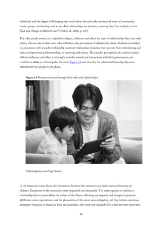 individual, and the degree of belonging says much about the culturally constructed sense of community,
family, group, membership, and so on. And relationships are dynamic, meaning they “are multiple, can be
fluid, and change at different rates” (Pink et al., 2016, p. 107).
The roles people assume, to a significant degree, influence and affect the types of relationships they have with
others, who are also in their own roles with their own perceptions of relationship status. Students assembled
in a classroom with a teacher will jointly construct relationship dynamics that can vary from intimidating and
toxic, to impersonal and businesslike, to nurturing and joyous. The people’s perceptions of a nation’s leaders
will also influence and affect a citizenry’s attitudes toward and interactions with their government, and
establish an ethos or cultural pulse. Examine Figure 1.4 and describe the inferred relationship dynamics
between the two people in the photo.
Figure 1.4 Humans interact through their roles and relationships.
©iStockphoto.com/Yagi-Studio
In the restaurant scene above, the interactions between the customers and server seem perfunctory yet
pleasant. Exceptions to the menu rules were requested, not demanded. The server appears to cultivate a
relationship that accommodates the desires of the diners, affirming any requests and changes in protocol.
With roles come expectations, and the pleasantries of the server seem obligatory, yet they initiate courteous,
interactive responses or reactions from the customers, who were not required to be polite but were motivated
48
 