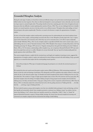 Grounded Metaphor Analysis
During the early stages of analysis, we found that we had much difficulty trying to sum up the intense emotional pain experienced by
bullied workers into short vignettes. Even when we edited and attempted to connect participants’ stories coherently, most were much
too long to report in a journal-length article. This perhaps should not have been surprising, given that victims of tragedy and sexual
harassment often face difficulty in neatly emplotting their narratives (Ferraro, 1996). Thus, we were challenged with how to feasibly
attend to our research question, stay true to the data, and do so in an efficient manner. Throughout these early readings, we found
that participants often spoke metaphorically. Therefore, we turned to the literature to explore the appropriateness of metaphor
analysis.
In short, we found that metaphor analysis would provide a promising avenue for understanding the ways abused employees frame
and make sense of the complex, confusing feelings associated with abuse at work. Metaphors provide people with a way to “express
aspects both of themselves and of situations about which they may not be consciously aware, nor be able to express analytically
and/or literally” (Marshak, 1996, p. 156). As such, metaphor analysis is especially worthwhile when used to examine topics, such as
adult bullying, that are in a state of “denotative hesitancy” (Clair, 1993). Metaphors that emerge in everyday talk provide a vivid “way
of thinking and seeing” (G. Morgan, 1997) and serve as “linguistic steering devices that guide both thinking and actions” (Kirby &
Harter, 2003, p. 33). For instance, understanding conflict metaphors (e.g., war or impotence; Buzzanell & Burrell, 1997) says much
about how people frame and react to conflict. Metaphors do not just rhetorically “dress up” speech but fundamentally guide how
people experience their world (Deetz, 1984).
The current metaphor literature, coupled with the emotional tenor and length and complexity of participant stories, suggested the
appropriateness of metaphor analysis to explore and understand the intense feelings associated with adult bullying. Using a grounded
approach, we re-entered the data analysis with the revised guiding research question:
Revised Research Question: What types of metaphorical language do participants use to describe the emotional experience of
bullying?
We examined the data and created several descriptive analysis matrices (Miles & Huberman, 1994) summarizing metaphorical
themes in both the words and drawings of participants. We subsequently used NVivo qualitative data analysis software to reduce and
unitize the data. In this advanced analysis stage, we identified and isolated metaphorical data related to bullying from the rest of the
transcribed data. This resulted in 37 pages of single-spaced metaphor data (or about 15% of the interview and focus group data). We
found that metaphors about the feelings of workplace bullying emerged as being grouped around metaphors that described the
bullying process, the bully, and abused workers. Using open coding and the constant comparative method (Charmaz, 2001; Glaser &
Strauss, 1967), we ultimately analyzed the unitized data line by line with the guiding statements of “bullying feels like . . . , the bully
feels like . . . , and being a target of bullying feels like . . . .”
We then looked for patterns among coded metaphors, how they were embedded within participants’ stories and drawings, and how
they logically and semantically cohered. Some metaphors presented a continuum (e.g., bullying as “game” was similar to but less
intense than bullying as “war”), whereas others were topically connected (e.g., feeling like a “child,” a “slave,” or “chattel” all
expressed diminished humanity or agency). During multiple meetings, the research team discussed metaphorical meanings and
constructed core metaphor categories that best characterized the feelings of adult bullying.
480
 