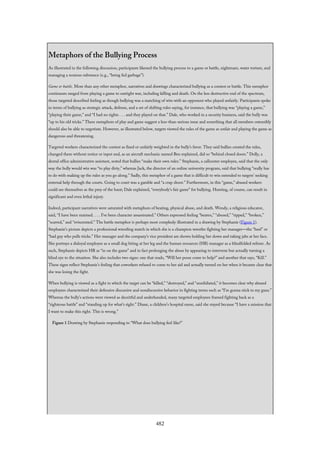 Metaphors of the Bullying Process
As illustrated in the following discussion, participants likened the bullying process to a game or battle, nightmare, water torture, and
managing a noxious substance (e.g., “being fed garbage”).
Game or battle. More than any other metaphor, narratives and drawings characterized bullying as a contest or battle. This metaphor
continuum ranged from playing a game to outright war, including killing and death. On the less destructive end of the spectrum,
those targeted described feeling as though bullying was a matching of wits with an opponent who played unfairly. Participants spoke
in terms of bullying as strategic attack, defense, and a set of shifting rules saying, for instance, that bullying was “playing a game,”
“playing their game,” and “I had no rights . . . and they played on that.” Dale, who worked in a security business, said the bully was
“up to his old tricks.” These metaphors of play and game suggest a less-than-serious issue and something that all members ostensibly
should also be able to negotiate. However, as illustrated below, targets viewed the rules of the game as unfair and playing the game as
dangerous and threatening.
Targeted workers characterized the contest as fixed or unfairly weighted in the bully’s favor. They said bullies created the rules,
changed them without notice or input and, as an aircraft mechanic named Ben explained, did so “behind closed doors.” Dolly, a
dental office administrative assistant, noted that bullies “make their own rules.” Stephanie, a callcenter employee, said that the only
way the bully would win was “to play dirty,” whereas Jack, the director of an online university program, said that bullying “really has
to do with making up the rules as you go along.” Sadly, this metaphor of a game that is difficult to win extended to targets’ seeking
external help through the courts. Going to court was a gamble and “a crap shoot.” Furthermore, in this “game,” abused workers
could see themselves as the prey of the hunt; Dale explained, “everybody’s fair game” for bullying. Hunting, of course, can result in
significant and even lethal injury.
Indeed, participant narratives were saturated with metaphors of beating, physical abuse, and death. Wendy, a religious educator,
said, “I have been maimed. . . . I’ve been character assassinated.” Others expressed feeling “beaten,” “abused,” “ripped,” “broken,”
“scarred,” and “eviscerated.” The battle metaphor is perhaps most complexly illustrated in a drawing by Stephanie (Figure 1).
Stephanie’s picture depicts a professional wrestling match in which she is a champion wrestler fighting her manager—the “heel” or
“bad guy who pulls tricks.” Her manager and the company’s vice president are shown holding her down and taking jabs at her face.
She portrays a disloyal employee as a small dog biting at her leg and the human resources (HR) manager as a blindfolded referee. As
such, Stephanie depicts HR as “in on the game” and in fact prolonging the abuse by appearing to intervene but actually turning a
blind eye to the situation. She also includes two signs: one that reads, “Will her posse come to help?” and another that says, “Kill.”
These signs reflect Stephanie’s feeling that coworkers refused to come to her aid and actually turned on her when it became clear that
she was losing the fight.
When bullying is viewed as a fight in which the target can be “killed,” “destroyed,” and “annihilated,” it becomes clear why abused
employees characterized their defensive discursive and nondiscursive behavior in fighting terms such as “I’m gonna stick to my guns.”
Whereas the bully’s actions were viewed as deceitful and underhanded, many targeted employees framed fighting back as a
“righteous battle” and “standing up for what’s right.” Diane, a children’s hospital nurse, said she stayed because “I have a mission that
I want to make this right. This is wrong.”
Figure 1 Drawing by Stephanie responding to “What does bullying feel like?”
482
 
