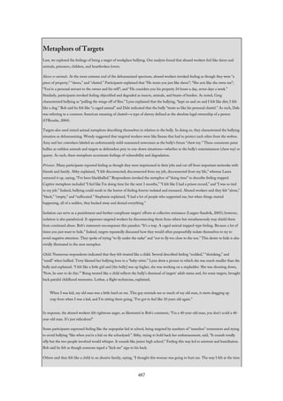 Metaphors of Targets
Last, we explored the feelings of being a target of workplace bullying. Our analysis found that abused workers feel like slaves and
animals, prisoners, children, and heartbroken lovers.
Slaves or animals. At the more extreme end of the dehumanized spectrum, abused workers invoked feeling as though they were “a
piece of property,” “slaves,” and “chattel.” Participants explained that “He treats you just like slaves”; “She acts like she owns me”;
“You’re a personal servant to the owner and his will”; and “He considers you his property 24 hours a day, seven days a week.”
Similarly, participants invoked feeling objectified and degraded as insects, animals, and beasts of burden. As noted, Greg
characterized bullying as “pulling the wings off of flies.” Lynn explained that the bullying, “kept on and on and I felt like dirt; I felt
like a dog.” Bob said he felt like “a caged animal” and Dale indicated that the bully “treats us like his personal chattel.” As such, Dale
was referring to a common American meaning of chattel—a type of slavery defined as the absolute legal ownership of a person
(O’Rourke, 2004).
Targets also used mixed animal metaphors describing themselves in relation to the bully. In doing so, they characterized the bullying
situation as dehumanizing. Wendy suggested that targeted workers were like llamas that had to protect each other from the wolves.
Amy and her coworkers labeled an unfortunately mild-mannered newcomer as the bully’s future “chew toy.” These comments paint
bullies as ruthless animals and targets as defenseless prey in one-down situations—whether as the bully’s entertainment (chew toy) or
quarry. As such, these metaphors accentuate feelings of vulnerability and degradation.
Prisoner. Many participants reported feeling as though they were imprisoned in their jobs and cut off from important networks with
friends and family. Abby explained, “I felt disconnected; disconnected from my job, disconnected from my life,” whereas Laura
summed it up, saying, “I’ve been blackballed.” Respondents invoked the metaphor of “doing time” to describe feeling trapped.
Captive metaphors included “I feel like I’m doing time for the next 3 months,” “I felt like I had a prison record,” and “I was so tied
to my job.” Indeed, bullying could result in the horror of feeling forever isolated and ensnared. Abused workers said they felt “alone,”
“black,” “empty,” and “suffocated.” Stephanie explained, “I had a lot of people who supported me, but when things started
happening, all of a sudden, they backed away and denied everything.”
Isolation can serve as a punishment and further complicate targets’ efforts at collective resistance (Lutgen-Sandvik, 2005); however,
isolation is also paradoxical. It oppresses targeted workers by disconnecting them from others but simultaneously may shield them
from continued abuse. Bob’s statement encompasses this paradox: “It’s a trap. A caged animal trapped-type feeling. Because a lot of
times you just want to hide.” Indeed, targets repeatedly discussed how they would often purposefully isolate themselves to try to
avoid negative attention. They spoke of trying “to fly under the radar” and “not to fly too close to the sun.” This desire to hide is also
vividly illustrated in the next metaphor.
Child. Numerous respondents indicated that they felt treated like a child. Several described feeling “scolded,” “shrinking,” and
“small” when bullied. Terry likened her bullying boss to a “baby-sitter.” Lynn drew a picture in which she was much smaller than the
bully and explained, “I felt like a little girl and [the bully] was up higher, she was working on a stepladder. She was shouting down,
‘Now, be sure to do this.’” Being treated like a child reflects the bully’s dismissal of targets’ adult status and, for some targets, brought
back painful childhood memories. Lothar, a flight technician, explained,
When I was kid, my old man was a little hard on me. This guy reminds me so much of my old man, it starts dragging up
crap from when I was a kid, and I’m sitting there going, “I’ve got to feel like 10 years old again.”
In response, the abused workers felt righteous anger, as illustrated in Bob’s comment, “I’m a 40-year-old man, you don’t scold a 40-
year-old man. It’s just ridiculous!”
Some participants expressed feeling like the unpopular kid at school, being targeted by numbers of “nameless” tormentors and trying
to avoid bullying “like when you’re a kid on the schoolyard.” Abby, trying to hold back her embarrassment, said, “It sounds totally
silly but the two people involved would whisper. It sounds like junior high school.” Feeling this way led to mistrust and humiliation.
Bob said he felt as though someone taped a “kick me” sign to his back.
Others said they felt like a child in an abusive family, saying, “I thought this woman was going to hurt me. The way I felt at the time
487
 