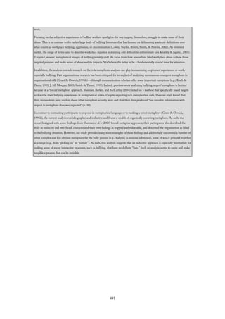 work.
Focusing on the subjective experiences of bullied workers spotlights the way targets, themselves, struggle to make sense of their
abuse. This is in contrast to the rather large body of bullying literature that has focused on delineating academic definitions over
what counts as workplace bullying, aggression, or discrimination (Cowie, Naylor, Rivers, Smith, & Pereira, 2002). As reviewed
earlier, the range of terms used to describe workplace injustice is dizzying and difficult to differentiate (see Keashly & Jagatic, 2003).
Targeted persons’ metaphorical images of bullying notably shift the focus from how researchers label workplace abuse to how those
targeted perceive and make sense of abuse and its impacts. We believe the latter to be a fundamentally crucial issue for attention.
In addition, the analysis extends research on the role metaphoric analyses can play in examining employees’ experiences at work,
especially bullying. Past organizational research has been critiqued for its neglect of analyzing spontaneous emergent metaphors in
organizational talk (Grant & Oswick, 1996b)—although communication scholars offer some important exceptions (e.g., Koch &
Deetz, 1981; J. M. Morgan, 2003; Smith & Tuner, 1995). Indeed, previous work analyzing bullying targets’ metaphors is limited
because of a “forced metaphor” approach. Sheenan, Barker, and McCarthy (2004) relied on a method that specifically asked targets
to describe their bullying experiences in metaphorical terms. Despite expecting rich metaphorical data, Sheenan et al. found that
their respondents were unclear about what metaphors actually were and that their data produced “less valuable information with
respect to metaphors than was expected” (p. 30).
In contrast to instructing participants to respond in metaphorical language or to ranking a priori metaphors (Grant & Oswick,
1996b), the current analysis was idiographic and inductive and found a wealth of organically occurring metaphors. As such, the
research aligned with some findings from Sheenan et al.’s (2004) forced metaphor approach; their participants also described the
bully as insincere and two-faced, characterized their own feelings as trapped and vulnerable, and described the organization as blind
to the bullying situation. However, our study provides many more examples of these feelings and additionally uncovered a number of
other complex and less obvious metaphors for the bully process (e.g., bullying as noxious substance), some of which grouped together
as a range (e.g., from “picking on” to “torture”). As such, this analysis suggests that an inductive approach is especially worthwhile for
making sense of messy interactive processes, such as bullying, that have no definite “face.” Such an analysis serves to name and make
tangible a process that can be invisible.
491
 