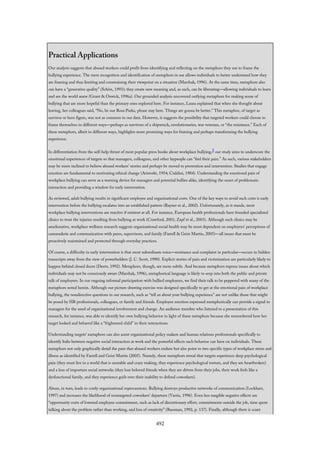Practical Applications
Our analysis suggests that abused workers could profit from identifying and reflecting on the metaphors they use to frame the
bullying experience. The mere recognition and identification of metaphors in use allows individuals to better understand how they
are framing and thus limiting and constraining their viewpoint on a situation (Marshak, 1996). At the same time, metaphors also
can have a “generative quality” (Schön, 1993); they create new meaning and, as such, can be liberating—allowing individuals to learn
and see the world anew (Grant & Oswick, 1996a). Our grounded analysis uncovered outlying metaphors for making sense of
bullying that are more hopeful than the primary ones explored here. For instance, Laura explained that when she thought about
leaving, her colleagues said, “No, be our Rosa Parks, please stay here. Things are gonna be better.” This metaphor, of target as
survivor or hero figure, was not as common in our data. However, it suggests the possibility that targeted workers could choose to
frame themselves in different ways—perhaps as survivors of a shipwreck, revolutionaries, war veterans, or “the resistance.” Each of
these metaphors, albeit in different ways, highlights more promising ways for framing and perhaps transforming the bullying
experience.
In differentiation from the self-help thrust of most popular press books about workplace bullying,3 our study aims to underscore the
emotional experiences of targets so that managers, colleagues, and other laypeople can “feel their pain.” As such, various stakeholders
may be more inclined to believe abused workers’ stories and perhaps be moved to prevention and intervention. Studies that engage
emotion are fundamental to motivating ethical change (Aristotle, 1954; Cialdini, 1984). Understanding the emotional pain of
workplace bullying can serve as a warning device for managers and potential bullies alike, identifying the onset of problematic
interaction and providing a window for early intervention.
As reviewed, adult bullying results in significant employee and organizational costs. One of the key ways to avoid such costs is early
intervention before the bullying escalates into an established pattern (Rayner et al., 2002). Unfortunately, as it stands, most
workplace bullying interventions are reactive if existent at all. For instance, European health professionals have founded specialized
clinics to treat the injuries resulting from bullying at work (Crawford, 2001; Zapf et al., 2003). Although such clinics may be
ameliorative, workplace wellness research suggests organizational social health may be most dependent on employees’ perceptions of
camaraderie and communication with peers, supervisors, and family (Farrell & Geist Martin, 2005)—all issues that must be
proactively maintained and protected through everyday practices.
Of course, a difficulty in early intervention is that most subordinate voice—resistance and complaint in particular—occurs in hidden
transcripts away from the view of powerholders (J. C. Scott, 1990). Explicit stories of pain and victimization are particularly likely to
happen behind closed doors (Deetz, 1992). Metaphors, though, are more subtle. And because metaphors express issues about which
individuals may not be consciously aware (Marshak, 1996), metaphorical language is likely to seep into both the public and private
talk of employees. In our ongoing informal participation with bullied employees, we find their talk to be peppered with many of the
metaphors noted herein. Although our picture-drawing exercise was designed specifically to get at the emotional pain of workplace
bullying, the nondirective questions in our research, such as “tell us about your bullying experience” are not unlike those that might
be posed by HR professionals, colleagues, or family and friends. Employee emotion expressed metaphorically can provide a signal to
managers for the need of organizational involvement and change. An audience member who listened to a presentation of this
research, for instance, was able to identify her own bullying behavior in light of these metaphors because she remembered how her
target looked and behaved like a “frightened child” in their interactions.
Understanding targets’ metaphors can also assist organizational policy makers and human relations professionals specifically to
identify links between negative social interaction at work and the powerful effects such behavior can have on individuals. These
metaphors not only graphically detail the pain that abused workers endure but also point to two specific types of workplace stress and
illness as identified by Farrell and Geist Martin (2005). Namely, these metaphors reveal that targets experience deep psychological
pain (they must live in a world that is unstable and crazy making, they experience psychological torture, and they are heartbroken)
and a loss of important social networks (they lose beloved friends when they are driven from their jobs, their work feels like a
dysfunctional family, and they experience guilt over their inability to defend coworkers).
Abuse, in turn, leads to costly organizational repercussions. Bullying destroys productive networks of communication (Lockhart,
1997) and increases the likelihood of nontargeted coworkers’ departure (Vartia, 1996). Even less tangible negative effects are
“opportunity costs of lowered employee commitment, such as lack of discretionary effort, commitments outside the job, time spent
talking about the problem rather than working, and loss of creativity” (Bassman, 1992, p. 137). Finally, although there is scant
492
 