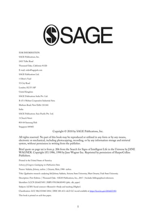 FOR INFORMATION:
SAGE Publications, Inc.
2455 Teller Road
Thousand Oaks, California 91320
E-mail: order@sagepub.com
SAGE Publications Ltd.
1 Oliver’s Yard
55 City Road
London, EC1Y 1SP
United Kingdom
SAGE Publications India Pvt. Ltd.
B 1/I 1 Mohan Cooperative Industrial Area
Mathura Road, New Delhi 110 044
India
SAGE Publications Asia-Pacific Pte. Ltd.
3 Church Street
#10-04 Samsung Hub
Singapore 049483
Copyright © 2018 by SAGE Publications, Inc.
All rights reserved. No part of this book may be reproduced or utilized in any form or by any means,
electronic or mechanical, including photocopying, recording, or by any information storage and retrieval
system, without permission in writing from the publisher.
Brief quote on page xxi is from p. 206 from the Search for Signs of Intelligent Life in the Universe by JANE
WAGNER. Copyright (©) 1986, 1990 by Jane Wagner Inc. Reprinted by permission of HarperCollins
Publishers.
Printed in the United States of America
Library of Congress Cataloging-in-Publication Data
Names: Saldaña, Johnny, author. | Omasta, Matt, 1980- author.
Title: Qualitative research: analyzing life/Johnny Saldaña, Arizona State University, Matt Omasta, Utah State University.
Description: First Edition. | Thousand Oaks : SAGE Publications, Inc., 2017. | Includes bibliographical references.
Identifiers: LCCN 2016037493 | ISBN 9781506305493 (pbk.: alk. paper)
Subjects: LCSH: Social sciences—Research—Study and teaching (Higher).
Classification: LCC H62.S31865 2016 | DDC 001.4/2—dc23 LC record available at https://lccn.loc.gov/2016037493
This book is printed on acid-free paper.
5
 