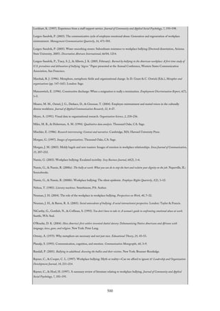 Lockhart, K. (1997). Experience from a staff support service. Journal of Community and Applied Social Psychology, 7, 193–198.
Lutgen-Sandvik, P. (2003). The communicative cycle of employee emotional abuse: Generation and regeneration of workplace
mistreatment. Management Communication Quarterly, 16, 471–501.
Lutgen-Sandvik, P. (2005). Water smoothing stones: Subordinate resistance to workplace bullying (Doctoral dissertation, Arizona
State University, 2005). Dissertation Abstracts International, 66/04, 1214.
Lutgen-Sandvik, P., Tracy, S. J., & Alberts, J. K. (2005, February). Burned by bullying in the American workplace: A first time study of
U.S. prevalence and delineation of bullying “degree.” Paper presented at the Annual Conference, Western States Communication
Association, San Francisco.
Marshak, R. J. (1996). Metaphors, metaphoric fields and organizational change. In D. Grant & C. Oswick (Eds.), Metaphor and
organizations (pp. 147–165). London: Sage.
Matusewitch, E. (1996). Constructive discharge: When a resignation is really a termination. Employment Discrimination Report, 6(7),
1–5.
Meares, M. M., Oetzel, J. G., Derkacs, D., & Ginossar, T. (2004). Employee mistreatment and muted voices in the culturally
diverse workforce. Journal of Applied Communication Research, 32, 4–27.
Meyer, A. (1991). Visual data in organizational research. Organization Science, 2, 218–236.
Miles, M. B., & Huberman, A. M. (1994). Qualitative data analysis. Thousand Oaks, CA: Sage.
Mischler, E. (1986). Research interviewing: Context and narrative. Cambridge, MA: Harvard University Press.
Morgan, G. (1997). Images of organizations. Thousand Oaks, CA: Sage.
Morgan, J. M. (2003). Moldy bagels and new toasters: Images of emotion in workplace relationships. Iowa Journal of Communication,
35, 207–232.
Namie, G. (2003). Workplace bullying: Escalated incivility. Ivey Business Journal, 68(2), 1–6.
Namie, G., & Namie, R. (2000a). The bully at work: What you can do to stop the hurt and reclaim your dignity on the job. Naperville, IL:
Sourcebooks.
Namie, G., & Namie, R. (2000b). Workplace bullying: The silent epidemic. Employee Rights Quarterly, 1(2), 1–12.
Nelson, T. (1983). Literary machines. Swarthmore, PA: Author.
Neuman, J. H. (2004). The role of the workplace in workplace bullying. Perspectives on Work, 40, 7–32.
Neuman, J. H., & Baron, R. A. (2003). Social antecedents of bullying: A social interactionist perspective. London: Taylor & Francis.
NiCarthy, G., Gottlieb, N., & Coffman, S. (1993). You don’t have to take it: A woman’s guide to confronting emotional abuse at work.
Seattle, WA: Seal.
O’Rourke, D. K. (2004). How America’s first settlers invented chattel slavery: Dehumanizing Native Americans and Africans with
language, laws, guns, and religion. New York: Peter Lang.
Ortony, A. (1975). Why metaphors are necessary and not just nice. Educational Theory, 25, 45–53.
Planalp, S. (1993). Communication, cognition, and emotion. Communication Monographs, 60, 3–9.
Randall, P. (2001). Bullying in adulthood: Assessing the bullies and their victims. New York: Brunner-Routledge.
Rayner, C., & Cooper, C. L. (1997). Workplace bullying: Myth or reality—Can we afford to ignore it? Leadership and Organization
Development Journal, 18, 211–214.
Rayner, C., & Hoel, H. (1997). A summary review of literature relating to workplace bullying. Journal of Community and Applied
Social Psychology, 7, 181–191.
500
 