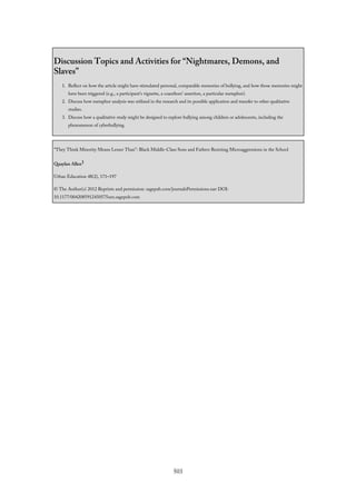 Discussion Topics and Activities for “Nightmares, Demons, and
Slaves”
1. Reflect on how the article might have stimulated personal, comparable memories of bullying, and how those memories might
have been triggered (e.g., a participant’s vignette, a coauthors’ assertion, a particular metaphor).
2. Discuss how metaphor analysis was utilized in the research and its possible application and transfer to other qualitative
studies.
3. Discuss how a qualitative study might be designed to explore bullying among children or adolescents, including the
phenomenon of cyberbullying.
“They Think Minority Means Lesser Than”: Black Middle-Class Sons and Fathers Resisting Microaggressions in the School
Quaylan Allen1
Urban Education 48(2), 171–197
© The Author(s) 2012 Reprints and permission: sagepub.com/journalsPermissions.nav DOI:
10.1177/0042085912450575uex.sagepub.com
503
 