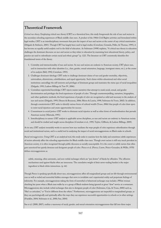Theoretical Framework
Critical race theory. Employing critical race theory (CRT) as a theoretical lens, this study foregrounds the role of race and racism in
the secondary schooling experiences of Black middle-class men. A product of the 1960s Civil Rights activities and formulated within
legal studies, CRT is an interdisciplinary movement that puts the impact of race and racism at the center of any critical examination
(Delgado & Stefancic, 2001). Though CRT has largely been used in legal studies (Crenshaw, Gotanda, Peller, & Thomas, 1995), it
has become an equally useful analytic tool in the field of education. As Solórzano (1998) explains, “A critical race theory in education
challenges the dominant discourse on race and racism as they relate to education by examining how educational theory, policy, and
practice are used to subordinate certain racial and ethnic groups” (p. 122). The literature on CRT consistently identifies five
foundational tenets of the theory.
1. Centrality and intersectionality of race and racism: As race and racism are endemic to American society, CRT places race,
and its intersection with other identities (i.e., class, gender, sexual orientation, language, immigrant status, etc.), at the center
of its analysis (Bell, 1992; Crenshaw, 1993).
2. Challenges dominant ideology: CRT seeks to challenge dominant claims of race and gender neutrality, objectivity,
universalism, ahistoricism, colorblindness, and equal opportunity. Such claims within educational and other social
institutions camouflage the self-interests and privileges of dominant groups and maintains the status quo of racial inequalities
(Delgado, 1991; Ladson-Billings & Tate IV, 2006).
3. Centralizes experiential knowledge: CRT rejects master narratives that attempt to mask racial, sexual, and gender
discrimination and privileges the lived experiences of people of color. Through counterstorytelling, narratives, biographies,
and other qualitative methods, the lived experiences of people of color are recognized as valid and necessary to the analysis of
race and racism (Delgado, 1995; Dixson & Rousseau, 2006; Miron & Lauria, 1998; Solórzano & Yosso, 2002). In addition,
through counterstories CRT seeks to identify various forms of cultural wealth (Yosso, 2006) that people of color draw upon
to resist racial injustices and create opportunities for success.
4. Commitment to social justice: CRT works to eliminate racial injustice as well as other forms of insubordination that pervade
American society (Matsuda, 1991).
5. Interdisciplinary in nature: CRT analysis is applicable across disciplines, as race and racism are endemic to American society
and should be studied and taught across disciplines (Crenshaw et al., 1995; Taylor, Gillborn, & Ladson-Billings, 2009).
At its axis, CRT analysis invariably works to uncover how race mediates the ways people of color experience subordination through
social and institutional racism, and is a useful tool in analyzing the impact of racial microaggressions on Black males in schools.
Racial microaggressions. Using CRT as an analytical tool, this study seeks to examine how the daily and sometimes subtle experiences
of racism adversely affect the schooling opportunities for Black middle-class men. Though overt racism is still very much prevalent in
American society, it is often recognized through public discourse as socially unacceptable. It is the covert or subtle racism that often
goes unnoticed but quietly demeans and denigrates people of color. Pierce et al. (Pierce, Carew, Peirce-Gonzalez, & Willis, 1978)
defines microaggressions as
subtle, stunning, often automatic, and non-verbal exchanges which are “put downs” of blacks by offenders. The offensive
mechanisms used against blacks often are innocuous. The cumulative weight of their never-ending burden is the major
ingredient in black-white interactions. (p. 66)
Though Pierce is speaking specifically about race, microaggressions affect all marginalized groups and are felt through environmental
cues as well as verbal and nonverbal hidden messages that serve to invalidate one’s experiential reality and perpetuate feelings of
inferiority. For example, microaggressions taking the form of nonverbal or behavioral exchanges may include a White woman
clutching her purse when a Black man walks by or a group of Black students being ignored or given “slow” service at a restaurant.
Microaggressions also include verbal exchanges that aim to denigrate people of color (Solórzano, Ceja, & Yosso, 2000) such as,
“She’s so articulate,” or “You’re different from the others.” Furthermore, microaggressions are impactful to marginalized groups, as
they can psychologically and spiritually affect the ways they can experience successful opportunities in schools or in other settings
(Franklin, 2004; Solórzano et al., 2000; Sue, 2004).
Sue et al. (2008, 2007), outline a taxonomy of racial, gender, and sexual orientation microaggressions that fall into three major
507
 
