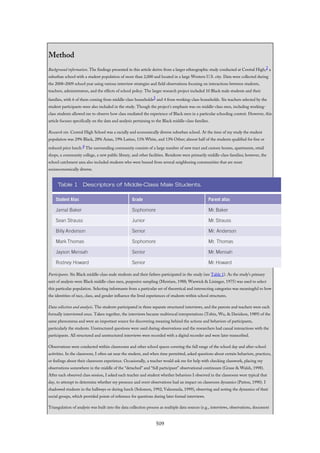 Method
Background information. The findings presented in this article derive from a larger ethnographic study conducted at Central High,2 a
suburban school with a student population of more than 2,000 and located in a large Western U.S. city. Data were collected during
the 2008–2009 school year using various interview strategies and field observations focusing on interactions between students,
teachers, administrators, and the effects of school policy. The larger research project included 10 Black male students and their
families, with 6 of them coming from middle-class households3 and 4 from working-class households. Six teachers selected by the
student participants were also included in the study. Though the project’s emphasis was on middle-class men, including working-
class students allowed me to observe how class mediated the experience of Black men in a particular schooling context. However, this
article focuses specifically on the data and analysis pertaining to the Black middle-class families.
Research site. Central High School was a racially and economically diverse suburban school. At the time of my study the student
population was 29% Black, 28% Asian, 19% Latino, 11% White, and 13% Other; almost half of the students qualified for free or
reduced price lunch.4 The surrounding community consists of a large number of new tract and custom homes, apartments, retail
shops, a community college, a new public library, and other facilities. Residents were primarily middle-class families; however, the
school catchment area also included students who were bussed from several neighboring communities that are more
socioeconomically diverse.
Participants. Six Black middle-class male students and their fathers participated in the study (see Table 1). As the study’s primary
unit of analysis were Black middle-class men, purposive sampling (Merriam, 1988; Warwick & Lininger, 1975) was used to select
this particular population. Selecting informants from a particular set of theoretical and intersecting categories was meaningful to how
the identities of race, class, and gender influence the lived experiences of students within school structures.
Data collection and analysis. The students participated in three separate structured interviews, and the parents and teachers were each
formally interviewed once. Taken together, the interviews became multivocal interpretations (Tobin, Wu, & Davidson, 1989) of the
same phenomena and were an important source for discovering meaning behind the actions and behaviors of participants,
particularly the students. Unstructured questions were used during observations and the researchers had casual interactions with the
participants. All structured and unstructured interviews were recorded with a digital recorder and were later transcribed.
Observations were conducted within classrooms and other school spaces covering the full range of the school day and after-school
activities. In the classroom, I often sat near the student, and when time permitted, asked questions about certain behaviors, practices,
or feelings about their classroom experience. Occasionally, a teacher would ask me for help with checking classwork, placing my
observations somewhere in the middle of the “detached” and “full participant” observational continuum (Graue & Walsh, 1998).
After each observed class session, I asked each teacher and student whether behaviors I observed in the classroom were typical that
day, to attempt to determine whether my presence and overt observations had an impact on classroom dynamics (Patton, 1990). I
shadowed students in the hallways or during lunch (Solomon, 1992; Valenzuela, 1999), observing and noting the dynamics of their
social groups, which provided points of reference for questions during later formal interviews.
Triangulation of analysis was built into the data collection process as multiple data sources (e.g., interviews, observations, document
509
 