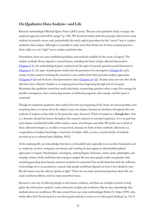 On Qualitative Data Analysis—and Life
Research methodologist Michael Quinn Patton (2015) posits, “Because each qualitative study is unique, the
analytical approach used will be unique” (p. 522). We frontload readers with this principle early because many
students in research courses seek, and probably also need, explicit procedures for the “correct” way to conduct
qualitative data analysis. Although it is possible to make errors that deviate too far from accepted practices,
there really is no one “right” way to analyze qualitative data.
Nevertheless, there are some established guidelines and methods available for this mode of inquiry. The
analytic methods chosen depend on several factors, including the forms of data collected (discussed in
Chapters 2–5), the methodological genre employed and the types of research questions posed (discussed in
Chapters 6–7), the types of participants studied and the parameters for investigation (Chapter 8), and a
variety of other matters including the researcher’s own comfort level with particular analytic approaches
(Chapters 9–10) and the form a final presentation takes (Chapters 11–12). Analysis does not start after all the
data have been collected. Analysis is an ongoing process from beginning through end of an inquiry.
Remember that qualitative researchers work inductively, constructing questions when a topic first emerges for
possible investigation, then constructing answers as fieldwork progresses, data emerge, and the report is
composed.
Though we emphasize qualitative data analysis from the very beginning of this book, we cannot possibly cover
everything there is to know about the subject in just one chapter. Instead, we distribute throughout this text
methods of analysis as they relate to the particular topics discussed. Think of analysis as a through-line—that
is, a thematic thread that weaves throughout the research endeavor or extended experience. It is our goal that
each chapter cumulatively builds within readers a series of techniques and skills. We prefer not to think of
these collected strategies as a toolkit or recipe book. Instead, we think of these methods collectively as a
compendium of analytic knowledge, a repertoire of analytic skills, or even a mental rolodex of methods
accessed on an as-relevant basis (Saldaña, 2015).
As for analyzing life, we acknowledge that that is a formidable task, especially in an era when buzzwords such
as complexity, messiness, ambiguity, uncertainty, and troubling the data appear in selected philosophical
approaches to inquiry. Psychologists, sociologists, anthropologists, historians, artists, poets, playwrights, and
everyday citizens of the world have been trying to analyze life ever since people could conceptualize that
something puzzling about human existence needed to be answered. One would think that with the millennia
of knowledge we’ve accumulated as a species that people would have figured out how to live ideally by now.
But the human race has still not “gotten it right.” There are too many unanswered questions about life, too
many unsolved problems, and too many unresolved issues.
Research is one way of reflecting deeply on the human condition, and there are multiple methods to help
gather the information needed to make substantive insights and revelations. But we also acknowledge that
methods alone are insufficient. We take counsel from case study methodologist Robert E. Stake (1995), who
wisely offers that “Good research is not about good methods as much as it is about good thinking” (p. 19). It
51
 
