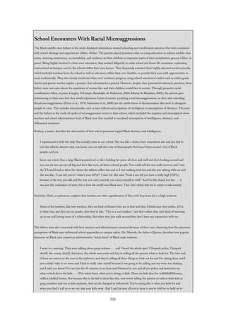 School Encounters With Racial Microaggressions
The Black middle-class fathers in the study displayed orientations toward schooling and involvement practices that were consistent
with school ideology and expectations (Allen, 2010a). The parents placed premium value on using education to achieve middle-class
status, stressing meritocracy, accountability, and resiliency to their children as important parts of their socialization process (Allen, in
press). Being highly involved in their sons’ education, they worked diligently to make school and home life consistent, replicating
instructional techniques used in the school within their own homes. They frequently activated their highly educated social networks,
which included teachers from the school as well as educators within their own families, to provide their sons with opportunities to
excel academically. They also closely monitored their sons’ academic progress, using school-sanctioned outlets such as online grade
checks and parent–teacher nights, a practice that schoolteachers praised. However, despite their parental involvement practices, these
fathers were not naïve about the experience of racism they and their children would face in society. Through proactive racial
socialization (Allen, in press; Caughy, O’Campo, Randolph, & Nickerson, 2002; Murray & Mandara, 2003), the parents gave
forewarning to their sons that they would experience forms of racism, including racial microaggressions, in their own schooling.
Racial microaggressions (Pierce et al., 1978; Solórzano et al., 2000) are the subtle forms of discrimination that serve to denigrate
people of color. This includes microinsults, such as race-influenced ascriptions of intelligence or assumptions of deviance. The sons
and the fathers in the study all spoke of microaggression events in their school, which included the negative and stereotypical views
teachers and school administrators held of Black men that resulted in racialized assumptions of intelligence, deviance, and
differential treatment.
Rodney, a senior, describes his observation of how school personnel regard Black deviancy and intelligence:
I experienced it with this lady that actually came to our school. She was like a visitor from somewhere else and she had to
visit the athletic director and, you know, you can tell she’s one of those people that hasn’t been around a lot of Black
people, and you
know our school [has a large Black population] so she’s holding her purse all close and stuff and she’s looking around and
you can see her eyes are all big and she’s like wow, all these colored people. You could tell she was really nervous and I was
the TA and I had to show her where the athletic office was and so I was walking with her and she was talking with me and
she was like, “I can tell you’re—what’s your GPA?” I said 3.6. She said, “Yeah I can tell you have a really high [GPA]
because of the way you talk and the way you carry yourself, you carry yourself so well!” And I’m like thank you but . . . it
was just this realization of wow; this is how the world sees Black men. They don’t think that we’re smart or talk normal.
Similarly, Mark, a sophomore, explains that teachers are often apprehensive of him until they learn he is a high achiever:
Some of the teachers, like new teachers, they are kind of distant from me at first and then I think once they realize, if I’m
in their class and they see my grades, then they’re like, “This is a cool student,” and that’s when they start kind of warming
up to me and having more of a relationship. But when they just walk around they don’t have any interaction with me.
The fathers were also concerned with how teachers and administrators assumed deviance of their sons, observing how the pejorative
perceptions of Black men influenced school approaches to campus safety. Mr. Mensah, the father of Jayson, describes how popular
discourse on Black men created an administrative “witch-hunt” of Black male students:
I went to a meeting. They were talking about gang violence . . . and I heard the whole spiel, Glenpark police, Glenpark
sheriff, the county sheriff, detectives, the whole nine yards and they’re telling all the parents what to look for. The hats and
if there are tattoos or the cuts in the eyebrows, and they’re telling all these things to look out for and I’m sitting there and I
just couldn’t take in no more and I had to really calm myself because I was going to be yelling and my voice was shaking
and I said, you know? I’ve sat here for 45 minutes to an hour and I listened to you and all you police and detectives say
what to look for in the kids. . . . This witch-hunt, what you’re doing, is kids. These are kids that live in $600,000 homes,
million [dollar] homes. But because this is the fad to dress like this, now you’re telling the parents to look at their kids as
gang members and not as kids anymore, that can be changed or influenced. You’re saying this is what you look for and
when you find it call us so we can take your kids away. And I said because all you’ve done is you’ve told me to hold on to
511
 