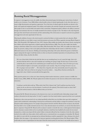 Resisting Racial Microaggressions
In response to microaggression events, the middle-class fathers demonstrated agency by drawing upon various forms of cultural
wealth as acts of resistance. Yosso (2006) defines cultural wealth as forms of cultural capital people of color often draw upon as a
means to fight discrimination and experience opportunity. Two of the forms of cultural capital she identifies are relevant to this
study: social capital and navigational capital. Yosso defines social capital as the networks of people and community resources that
allow people of color to succeed within and outside of their communities. Navigational capital is defined as the ability to maneuver
through social institutions that were not initially intended for the inclusion of people of color. The fathers in this study frequently
drew upon their school-based social networks and their understanding of the school system to respond to and resist race-gendered
microaggressions and create opportunity for their sons.
Observing the subtleties of racism in the school seemed to motivate the fathers to closely monitor their son’s education. Black
middle-class families are more likely to report racial discrimination and assume that Whites negatively stereotype Blacks (Feagin &
Sikes, 1994; Hochschild, 1995; Sigelman & Tuch, 1997). Likewise, Black middle-class families often distrust schools, worrying that
their children will be denied opportunity or labeled negatively (Beard & Brown, 2008). Thus, like other middle-class families
seeking to shield their children from racism (Carter-Black, 2003; Hochschild, 1995; Tatum, 1987), the middle-class fathers in this
study were proactive, relying on their social capital, particularly their relationships with the teachers to shield their sons from
differential treatment in the classroom. Building and maintaining relationships with teachers allowed the parents to build better
rapport, hoping that this rapport would help teachers see their sons beyond essentialized expectations of racial performance. Mr.
Strauss, the father of Juan, describes this effort:
He’s one of those kinds of kids that also feels like when you say something funny, he can’t control the laugh. And so he’s
the kind of kid that will sit in class and if somebody says something, he’s going to laugh. He don’t have to be the one that
cracked the joke or start trouble, but he would always get in trouble because he’s the loudest. And so I’ve had to go to every
school and kind of explain to each teacher, each principal or each counselor, “okay, the one thing I do know is my son.
He’s not going to start any trouble.” . . . He’s always been a huge kid, and so they automatically assume he’s going to be a
trouble maker. And come to find out, he’s going to be your best student . . . being African American and always the
biggest kid in class, I think he automatically had that against him.
Other proactive parents sat in on their sons’ classes observing student–teacher interactions, a practice common to middle-class
families (Lareau, 2000a, 2000b). Mr. Mensah explains how he believes his presence in the classroom influenced the student–teacher
interactions:
I would go in and the kids would say, “Whose dad is that? Oh, it’s Jayson’s dad.” And I would just stay there, but the
teacher was the one that was on her best behavior. I would say [to the students], “How did the teacher act when I left?”
“They [the teachers] treated us a little bit different when you was there.”
For parents like Mr. Mensah, their presence in the classroom was a way to not only build teacher relationships and gain inside
academic information but also keep teachers “in check” in regards to how they treated students in general and their sons in particular.
Furthermore, when events perceived to be race related specifically involved their sons, the fathers drew upon their navigational
capital, which included their understanding of school process and hierarchy and their ability to navigate the institution in ways that
disrupted racially stratifying practices. For example, during separate interviews with Mr. Mensah and his son Jayson, they describe
what they believe to be a racially motivated outcome of an in-class altercation Jayson was involved in, an outcome that almost led to
Jayson’s suspension. Using both Mr. Mensah and his son Jayson’s narrative to describe this event, a verbal argument between Jayson
and two classmates occurred, which, by the vice principal’s admission, should have been handled by the teacher but was instead
interpreted as a violent event. Jayson felt the teacher’s failure to intercede reflected her fear of students of color (the other students
involved in the conflict were Asian males), which could be seen as a microinsult due to an assumption of criminality. Mr. Mensah
was called in to meet with the vice principal and was informed that Jayson would be suspended for 3 days, referring to the school’s
discipline rubric that assigns a 3-day suspension for classroom arguments involving physical threats. Mr. Mensah replied, “What
would make you want to suspend Jayson for three days? Check the school records, he’s never been in any trouble and you want to
513
 
