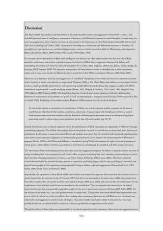 Discussion
The Black middle-class students and their fathers in the study described various microaggressions encountered in school. This
included pejorative views of intelligence, assumptions of deviance, and differential treatment in school discipline. In many ways, the
racial microaggressions these students encountered were similar to the experiences of other Black students (Henfield, 2011; Lewis,
2003; Sue, Capodilupo, & Holder, 2008). Assumptions of intelligence and deviance and differential treatment in discipline, all
exemplify how race functions as a social stratifying structure, exists as a barrier to social mobility for Black people, and stigmatizes
Black male identity (Akom, 2008; Gerald, 1972; Grusky, 1994; Ogbu, 1994).
For example, teacher perceptions of Black male intelligence and deviance are often influenced by racist discourse about Black
masculine performance and teachers regularly interpret the behavior of Black boys as aggressive, disrespectful, defiant, and
intimidating even when such behaviors were not intended to be so (Davis, 2003; Ferguson, 2000; Lynn, Bacon, Totten, Bridges, &
Jennings, 2010; Noguera, 2003). The imprecise interpretation of these behaviors results in discipline that is often unnecessary,
unfair, and in many cases, harsher for Black boys than it would be for their White counterparts (Monroe, 2005; Skiba, 2001).
Moreover, on a theoretical level, the microaggressions of “colorblind” disciplining events within the school are important moments
where “symbols of power and authority are perpetuated” (Noguera, 2008, p. 96). When Black male students are stereotyped by their
teachers, racially profiled by administrators and experiencing racially differentiated discipline, they engage in conflict with White
institutional hegemony and a racially stratifying system (Brown, 2003; Delgado & Stefancic, 2001; Essed, 1991; Feagin & Vera,
1995; Gibson, 2002; Noguera, 2008). The disciplining function of schools also become regulators of identity, defining what
behaviors or performances of masculinity are “good” or “bad” in relationship to a bourgeois norm (Foucault, 1979; Haywood & Mac
an Ghaill, 1996). Employing a Foucauldian analysis, Ferguson (2000) examines the role of school discipline:
So school rules operate as instruments of normalization. Children are sorted, evaluated, ranked, compared on the basis of
(mis)behavior: what they do that violates, conforms to, school rules. Foucault argues that disciplinary control is a modern
mode of power that comes into existence with the formation of the bourgeois democratic state as a technique of regulation
particularly suited to a form of governance predicated on the idea of formal equality. (pp. 52–53)
Schools then become sites of identity regulation where the performances of Black masculinity are stigmatized as “different” through
normalizing judgments. Those Black male students who do not perform “normal” school behavior are feared and, thus, deserving of
punishment. In this sense, to succeed in schools Black male students must prove they are normal by self-consciously regulating their
every action in ways that prove adaptation to institutionally generated norms. This situation also demonstrates how Whiteness is
property (Harris, 1993) in that White male behavior is normalized, giving White male students the right of use and enjoyment of
school spaces and the ability to perform masculinities in ways that are unchallenged, de-racialized, and with assumed innocence.
The observation of these normalizing practices and other racial microaggressions required the fathers to expend countless amounts of
energy socializing their sons to prepare for such events (Allen, in press), monitoring their sons’ education, and attempting to protect
their sons from damaging experiences of racism (Day-Vines, Patton, & Baytops, 2003; Lareau, 2003). This form of parental
overinvolvement holds the potential for these parents to experience racial battle fatigue, which is the psychological, emotional, and
physical strain people of color experience when perpetually having to address racial microaggressions (Nunez-Smith et al., 2007;
Smith, 2004; Smith, Yosso, & Solórzano, 2006).
Superficially, the experiences of these Black middle-class families may warrant the argument from some that the structure of race is a
greater barrier than the structure of class (O’Connor, 2007), but this is not necessarily so. In many cases, middle-class parents have
been able to employ their class power to divert racial injustice (hooks, 2000; Lacy, 2002), and such was the case in this study. Yet the
implications of race and class must be seen not as either/or, but as both/and. They are categories that intersect and are indeed
intertwined in ways that systematically marginalize people of color out of opportunity structures (Anthias, 2005; Faber, 2005). For
the families in this study, race, class, and gender intersect in unique ways. Though their class status affords them opportunities and
power within the school not easily accessible to their working-class counterparts, their sons are still Black men in school and were
subjected to microaggressions rooted in racist ideologies. Thus, these middle-class fathers’ ability to transcend race was made
possible by their use of cultural wealth as resistance to the race-gendered microaggressions in the school.
Though the efforts of these fathers are commendable, it can also be argued that their responses to these racial microaggressions were
515
 