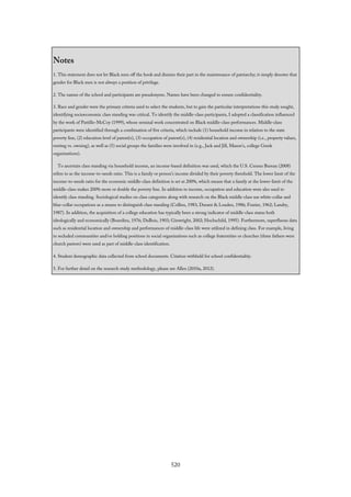Notes
1. This statement does not let Black men off the hook and dismiss their part in the maintenance of patriarchy; it simply denotes that
gender for Black men is not always a position of privilege.
2. The names of the school and participants are pseudonyms. Names have been changed to ensure confidentiality.
3. Race and gender were the primary criteria used to select the students, but to gain the particular interpretations this study sought,
identifying socioeconomic class standing was critical. To identify the middle-class participants, I adopted a classification influenced
by the work of Pattillo-McCoy (1999), whose seminal work concentrated on Black middle-class performances. Middle-class
participants were identified through a combination of five criteria, which include (1) household income in relation to the state
poverty line, (2) education level of parent(s), (3) occupation of parent(s), (4) residential location and ownership (i.e., property values,
renting vs. owning), as well as (5) social groups the families were involved in (e.g., Jack and Jill, Mason’s, college Greek
organizations).
To ascertain class standing via household income, an income-based definition was used, which the U.S. Census Bureau (2008)
refers to as the income-to-needs ratio. This is a family or person’s income divided by their poverty threshold. The lower limit of the
income-to-needs ratio for the economic middle-class definition is set at 200%, which means that a family at the lower-limit of the
middle-class makes 200% more or double the poverty line. In addition to income, occupation and education were also used to
identify class standing. Sociological studies on class categories along with research on the Black middle-class use white-collar and
blue-collar occupations as a means to distinguish class standing (Collins, 1983; Durant & Louden, 1986; Frazier, 1962; Landry,
1987). In addition, the acquisition of a college education has typically been a strong indicator of middle-class status both
ideologically and economically (Bourdieu, 1976; DuBois, 1903; Ginwright, 2002; Hochschild, 1995). Furthermore, superfluous data
such as residential location and ownership and performances of middle-class life were utilized in defining class. For example, living
in secluded communities and/or holding positions in social organizations such as college fraternities or churches (three fathers were
church pastors) were used as part of middle-class identification.
4. Student demographic data collected from school documents. Citation withheld for school confidentiality.
5. For further detail on the research study methodology, please see Allen (2010a, 2012).
520
 