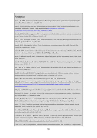 References
Akom, A. A. (2008). Ameritocracy and infra-racial racism: Racializing social and cultural reproduction theory in the twenty-first
century. Race, Ethnicity & Education, 11(3), 205–230.
Allen, Q. (2010a). Black middle-class males, their parents, and their teachers: A process of social reproduction through education. Ph.D.
Dissertation, Arizona State University, Tempe. Retrieved from http://proquest.umi.com/pqdlink?
did=2037992971&Fmt=7&clientId=79356&RQT=309&VName=PQD
Allen, Q. (2010b). Racial microaggressions: The schooling experiences of black middle-class males in Arizona’s secondary schools.
Journal of African American Males in Education, 1(2), 125–143.
Allen, Q. (2012). Photographs and stories: Ethics, benefits and dilemmas of using participant photography with black middle-class
male youth. Qualitative Research, 12(4), 443–458.
Allen, Q. (2013). Balancing school and cool: Tactics of resistance and accommodation among black middle-class males. Race
Ethnicity and Education, 16(2), 203–224.
Anthias, F. (2005). Social stratification and social inequality: Models of intersectionality and identity. In F. Devine (Ed.), Rethinking
class: Culture, identities and lifestyles (pp. xi, 229). New York, NY: Palgrave Macmillan.
Ascher, C., & Branch-Smith, E. (2005). Precarious space: Majority black suburbs and their public schools. Teachers College Record,
107(9), 1956–1973.
Attewell, P., Lavin, D., Domina, T., & Levey, T. (2004). The black middle-class: Progress, prospects, and puzzles. Journal of African
American Studies, 8(1/2), 6–19.
Aud, S., Fox, M. A., & Kewal Ramani, A. (2010). Status and trends in the education of racial and ethnic minorities. Washington, DC:
U.S. Department of Education.
Beard, K. S., & Brown, K. M. (2008). Trusting schools to meet the academic needs of African-American students? Suburban
mothers’ perspectives. International Journal of Qualitative Studies in Education, 21(5), 471–485.
Bell, D. (1992). Faces at the bottom of the well: The permanence of racism. New York, NY: Basic Books.
Belluck, P. (1999). Reason is sought for lag by blacks in school effort. The New York Times. Retrieved from The New York Times
website: http://www.nytimes.com/1999/07/04/us/reason-is-sought-for-lag-by-blacks-in-school-effort.html?
pagewanted=all&src=pm
Billingsley, A. (1992). Climbing jacob’s ladder: The enduring legacy of African-American families. New York, NY: Simon & Schuster.
Blanchett, W. J., Klingner, J. K., & Harry, B. (2009). The intersection of race, culture, language, and disability. Urban Education,
44(4), 389–409. doi:10.1177/ 0042085909338686
Bourdieu, P. (1976). The school as a conservative force: Scholastic and cultural inequalities. In R. Dale, G. Esland, & M.
MacDonald (Eds.), Schooling and capitalism: A sociological reader (pp. 110–117). London: Routledge and Kegan Paul.
Brown, T. N. (2003). Critical race theory speaks to the sociology of mental health: Mental health problems produced by racial
stratification. Journal of Health and Social Behavior, 44(3), 292–301.
Carter-Black, J. (2003). The myth of “the tangle of pathology”: Resilience strategies employed by middle-class African American
families. Journal of Family Social Work, 6(4), 75–100.
Caughy, M. O. B., O’Campo, P. J., Randolph, S. M., & Nickerson, K. (2002). The influence of racial socialization practices on the
cognitive and behavioral competence of African American preschoolers. Child Development, 73(5), 1611–1625.
Collins, S. M. (1983). The making of the black middle class. Social Problems, 30(4), 369–382.
Collins, P. H. (2006). A telling difference: Dominance, strength, and black masculinities. In A. D. Mutua (Ed.), Progressive black
521
 