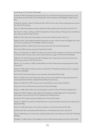 masculinities (pp. 73–97). New York, NY: Routledge.
Crenshaw, K. (1993). Demarginalizing the intersection of race and sex: A black feminist critique of antidiscrimination doctrine,
feminist theory, and antiracist politics. In D. K. Weisberg (Ed.), Feminist legal theory (p. 383). Philadelphia: Temple University
Press.
Crenshaw, K., Gotanda, N., Peller, G., & Thomas, K. (Eds.). (1995). Critical race theory: The key writings that formed the movement.
New York, NY: The New Press.
Davis, J. E. (2003). Early schooling and academic achievement of African American males. Urban Education, 38(5), 515–537.
Day-Vines, N. L., Patton, J., & Baytops, J. (2003). Counseling African American adolescents: The impact of race and middle class
status. Professional School Counseling, 7(1), 40–51.
Delgado, R. (1991). Brewer’s plea: Critical thoughts on common cause. Vanderbilt Law Review, 44(11), 1–13.
Delgado, R. (1995). Legal storytelling: Storytelling for oppositionists and others: A plea for narrative. In R. Delgado (Ed.), Critical
race theory: The cutting edge (pp. 64–74). Philadelphia: Temple University Press.
Delgado, R., & Stefancic, J. (2001). Critical race theory: An introduction. New York: New York University Press.
Denzin, N. K. (1989). Interpretive interactionism. Newbury Park, CA: Sage.
Dixson, A. D., & Rousseau, C. K. (2006). Are we still not saved: Critical race theory in education ten years later. In A. D. Dixson &
C. K. Rousseau (Eds.), Critical race theory in education: All god’s children got a song (pp. 31–54). New York, NY: Routledge.
DuBois, W. E. B. (1903). The talented tenth. In B. T. Washington (Ed.), The negro problem: A series of articles by representative
American negroes of today. New York, NY: J. Pott & Co.
Durant, T. J., Jr., & Louden, J. S. (1986). The black middle class in America: Historical and contemporary perspectives. Phylon,
47(4), 253–263.
Erickson, F. (1986). Qualitative methods in research on teaching. In M. C. Wittrock (Ed.), Handbook of research on teaching (3rd
ed.). New York: MacMillan
Essed, P. (1991). Understanding everyday racism: An interdiscplinary theory. Newbury Park, CA: Sage.
Faber, S. T. (2005). Towards an intersectional analysis of gender and class on the basis of Bourdieu’s sociology. Paper presented at the
Intersectionality Analysis Conference, Aalborg University, Aalborg, Denmark. January.
Feagin, J. R., & Sikes, M. P. (1994). Living with racism: The black middle-class experience. Boston, MA: Beacon.
Feagin, J. R., & Vera, H. (1995). White racism: The basics. New York, NY: Routledge.
Ferguson, A. (2000). Bad boys: Public schools in the making of black masculinity. Ann Arbor: The University of Michigan Press.
Ferguson, R. F. (2001). A diagnostic analysis of black-white GPA disparities in Shaker Heights, Ohio. In D. Ravitch (Ed.),
Brookings papers on education policy (pp. 347–414). Washington, DC: Brookings Institution.
Foucault, M. (1979). Discipline and punish (A. Sheridan, Trans.). New York, NY: Vintage.
Franklin, A. J. (2004). From brotherhood to manhood: How black men rescue thier relationships and dreams from the invisibility syndrome.
Hoboken, NJ: Wiley.
Frazier, E. F. (1962). Black bourgeoisie: The rise of the new middle class in the United States. New York, NY: Collier.
Gerald, B. (1972). Race, caste, and other invidious distinctions in social stratification. Race & Class, 13(4), 385–414.
Gibson, C. (2002). Being real: The student-teacher relationship and African-American male delinquency. New York, NY: LFB Scholarly
Publishing.
Ginwright, S. A. (2002). Classed out: The challenges of social class in black community change. Social Problems, 49(4), 544–562.
522
 