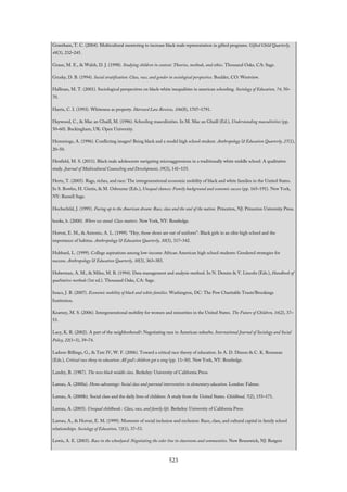 Grantham, T. C. (2004). Multicultural mentoring to increase black male representation in gifted programs. Gifted Child Quarterly,
48(3), 232–245.
Graue, M. E., & Walsh, D. J. (1998). Studying children in context: Theories, methods, and ethics. Thousand Oaks, CA: Sage.
Grusky, D. B. (1994). Social stratification: Class, race, and gender in sociological perspective. Boulder, CO: Westview.
Hallinan, M. T. (2001). Sociological perspectives on black-white inequalities in american schooling. Sociology of Education, 74, 50–
70.
Harris, C. I. (1993). Whiteness as property. Harvard Law Review, 106(8), 1707–1791.
Haywood, C., & Mac an Ghaill, M. (1996). Schooling masculinities. In M. Mac an Ghaill (Ed.), Understanding masculinities (pp.
50–60). Buckingham, UK: Open University.
Hemmings, A. (1996). Conflicting images? Being black and a model high school student. Anthropology & Education Quarterly, 27(1),
20–50.
Henfield, M. S. (2011). Black male adolescents navigating microaggressions in a traditionally white middle school: A qualitative
study. Journal of Multicultural Counseling and Development, 39(3), 141–155.
Hertz, T. (2005). Rags, riches, and race: The intergenerational economic mobility of black and white families in the United States.
In S. Bowles, H. Gintis, & M. Osbourne (Eds.), Unequal chances: Family background and economic success (pp. 165–191). New York,
NY: Russell Sage.
Hochschild, J. (1995). Facing up to the American dream: Race, class and the soul of the nation. Princeton, NJ: Princeton University Press.
hooks, b. (2000). Where we stand: Class matters. New York, NY: Routledge.
Horvat, E. M., & Antonio, A. L. (1999). “Hey, those shoes are out of uniform”: Black girls in an elite high school and the
importance of habitus. Anthropology & Education Quarterly, 30(3), 317–342.
Hubbard, L. (1999). College aspirations among low-income African American high school students: Gendered strategies for
success. Anthropology & Education Quarterly, 30(3), 363–383.
Huberman, A. M., & Miles, M. B. (1994). Data management and analysis method. In N. Denzin & Y. Lincoln (Eds.), Handbook of
qualitative methods (1st ed.). Thousand Oaks, CA: Sage.
Issacs, J. B. (2007). Economic mobility of black and white families. Washington, DC: The Pew Charitable Trusts/Brookings
Institution.
Kearney, M. S. (2006). Intergenerational mobility for women and minorities in the United States. The Future of Children, 16(2), 37–
53.
Lacy, K. R. (2002). A part of the neighborhood?: Negotiating race in American suburbs. International Journal of Sociology and Social
Policy, 22(1–3), 39–74.
Ladson-Billings, G., & Tate IV, W. F. (2006). Toward a critical race theory of education. In A. D. Dixson & C. K. Rousseau
(Eds.), Critical race theoy in education: All god’s children got a song (pp. 11–30). New York, NY: Routledge.
Landry, B. (1987). The new black middle class. Berkeley: University of California Press.
Lareau, A. (2000a). Home advantage: Social class and parental intervention in elementary education. London: Falmer.
Lareau, A. (2000b). Social class and the daily lives of children: A study from the United States. Childhood, 7(2), 155–171.
Lareau, A. (2003). Unequal childhoods : Class, race, and family life. Berkeley: University of California Press.
Lareau, A., & Horvat, E. M. (1999). Moments of social inclusion and exclusion: Race, class, and cultural capital in family school
relationships. Sociology of Education, 72(1), 37–53.
Lewis, A. E. (2003). Race in the schoolyard: Negotiating the color line in classrooms and communities. New Brunswick, NJ: Rutgers
523
 