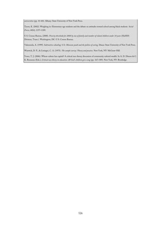 universities (pp. 41–60). Albany: State University of New York Press.
Tyson, K. (2002). Weighing in: Elementary-age students and the debate on attitudes toward school among black students. Social
Forces, 80(4), 1157–1189.
U.S. Census Bureau, (2008). Poverty thresholds for 2008 by size of family and number of related children under 18 years (HaHES
Division, Trans.). Washington, DC: U.S. Census Bureau.
Valenzuela, A. (1999). Subtractive schooling: U.S.-Mexican youth and the politics of caring. Ithaca: State University of New York Press.
Warwick, D. P., & Lininger, C. A. (1975). The sample survey: Theory and practice. New York, NY: McGraw-Hill.
Yosso, T. J. (2006). Whose culture has capital? A critical race theory discussion of community cultural wealth. In A. D. Dixson & C.
K. Rousseau (Eds.), Critical race theory in education: All God’s children got a song (pp. 167–189). New York, NY: Routledge.
526
 