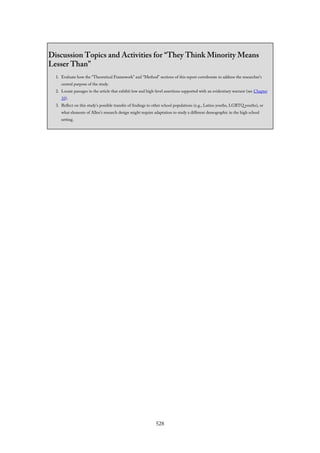 Discussion Topics and Activities for “They Think Minority Means
Lesser Than”
1. Evaluate how the “Theoretical Framework” and “Method” sections of this report corroborate to address the researcher’s
central purpose of the study.
2. Locate passages in the article that exhibit low and high-level assertions supported with an evidentiary warrant (see Chapter
10).
3. Reflect on this study’s possible transfer of findings to other school populations (e.g., Latino youths, LGBTQ youths), or
what elements of Allen’s research design might require adaptation to study a different demographic in the high school
setting.
528
 