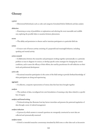 Glossary
a priori
—Determined beforehand, such as codes and categories formulated before fieldwork and data analysis
abduction
—Examining an array of possibilities or explanations and selecting the most reasonable and credible
one; exploring the possible links or causation between phenomena
access
—The ability and permission to observe and/or interview participants at a particular field site
action
—A micro-unit of human activity consisting of a purposeful and meaningful behavior, including
speaking and mental activity
action research
—Collaboration between the researcher and participants working together systematically on a particular
problem or issue to diagnose its sources, to develop specific action strategies for changing the current
conditions, and to assess the efficacy of their efforts; also used by practitioners for self-reflection on their
work and professional development
active role
—Occasional researcher participation in the action of the field setting to provide firsthand knowledge of
what participants are doing and experiencing
aggregate
—A collective, composite representation of various data that have been brought together
analysis
—The synthesis of data, reconfigured into new formulations of meaning as key ideas related to a specific
line of inquiry
analytic and formal writing
—Technical writing that illustrates how key factors interrelate and presents the patterned regularities of
data through a sense of ordered management
analytic induction
—A process by which answers to research questions are emergently constructed as more data are
collected and systematically examined
analytic memo
—A brief or extended researcher commentary stimulated by field notes or other data such as documents
529
 