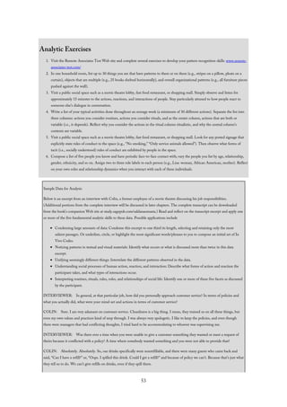 Analytic Exercises
1. Visit the Remote Associates Test Web site and complete several exercises to develop your pattern recognition skills: www.remote-
associates-test.com/
2. In one household room, list up to 30 things you see that have patterns to them or on them (e.g., stripes on a pillow, pleats on a
curtain), objects that are multiple (e.g., 25 books shelved horizontally), and overall organizational patterns (e.g., all furniture pieces
pushed against the wall).
3. Visit a public social space such as a movie theatre lobby, fast food restaurant, or shopping mall. Simply observe and listen for
approximately 15 minutes to the actions, reactions, and interactions of people. Stay particularly attuned to how people react to
someone else’s dialogue in conversation.
4. Write a list of your typical activities done throughout an average week (a minimum of 30 different actions). Separate the list into
three columns: actions you consider routines, actions you consider rituals, and as the center column, actions that are both or
variable (i.e., it depends). Reflect why you consider the actions in the ritual column ritualistic, and why the central column’s
contents are variable.
5. Visit a public social space such as a movie theatre lobby, fast food restaurant, or shopping mall. Look for any posted signage that
explicitly state rules of conduct in the space (e.g., “No smoking,” “Only service animals allowed”). Then observe what forms of
tacit (i.e., socially understood) rules of conduct are exhibited by people in the space.
6. Compose a list of five people you know and have periodic face-to-face contact with; vary the people you list by age, relationship,
gender, ethnicity, and so on. Assign two to three role labels to each person (e.g., Lisa: woman, African American, mother). Reflect
on your own roles and relationship dynamics when you interact with each of these individuals.
Sample Data for Analysis
Below is an excerpt from an interview with Colin, a former employee of a movie theatre discussing his job responsibilities.
(Additional portions from the complete interview will be discussed in later chapters. The complete transcript can be downloaded
from the book’s companion Web site at study.sagepub.com/saldanaomasta.) Read and reflect on the transcript excerpt and apply one
or more of the five fundamental analytic skills to these data. Possible applications include
Condensing large amounts of data: Condense this excerpt to one third its length, selecting and retaining only the most
salient passages. Or underline, circle, or highlight the most significant words/phrases to you to compose an initial set of In
Vivo Codes.
Noticing patterns in textual and visual materials: Identify what occurs or what is discussed more than twice in this data
excerpt.
Unifying seemingly different things: Interrelate the different patterns observed in the data.
Understanding social processes of human action, reaction, and interaction: Describe what forms of action and reaction the
participant takes, and what types of interactions occur.
Interpreting routines, rituals, rules, roles, and relationships of social life: Identify one or more of these five facets as discussed
by the participant.
INTERVIEWER: In general, at that particular job, how did you personally approach customer service? In terms of policies and
what you actually did, what were your mind-set and actions in terms of customer service?
COLIN: Sure. I am very adamant on customer service. Cleanliness is a big thing. I mean, they trained us on all these things, but
even my own values and practices kind of seep through. I was always very apologetic. I like to keep the policies, and even though
there were managers that had conflicting thoughts, I tried hard to be accommodating to whoever was supervising me.
INTERVIEWER: Was there ever a time when you were unable to give a customer something they wanted or meet a request of
theirs because it conflicted with a policy? A time where somebody wanted something and you were not able to provide that?
COLIN: Absolutely. Absolutely. So, our drinks specifically were nonrefillable, and there were many guests who came back and
said, “Can I have a refill?” or, “Oops. I spilled this drink. Could I get a refill?” and because of policy we can’t. Because that’s just what
they tell us to do. We can’t give refills on drinks, even if they spill them.
53
 