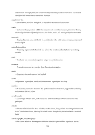 and interview transcripts; reflective narratives that expand and expound on observations to transcend
description and venture into richer analytic meanings
analytic story-line
—The narrative, processual description, or explanation of interactions or outcomes
angles
—Cultural landscape positions held by the researcher such as insider or outsider, intimate or distant,
emotionally invested or objectively detached; also micro-, meso-, and macro-perceptions of social life
anonymity
—Keeping the actual name and identity of a participant or other entity unknown in a data corpus and
research report
antecedent conditions
—Preexisting or preestablished contexts and actions that are influenced and affected by mediating
variables
argot
—Vocabulary and communication patterns unique to a particular culture
argument
—A central statement or key assertion about the study’s investigation
artifact
—Any object that can be touched and handled
assent
—Agreement to participate, usually oral; minors assent to participate in a study
assertion
—A declarative, summative statement that synthesizes various observations, supported by confirming
evidence from the data corpus
asynchronously
—Occurring at different times, such as an e-mail interview exchange between a researcher and a
participant
attitude
—The way we think and feel about ourselves, another person, thing, or idea; evaluative perceptions and
sets of cumulative reactions, reflecting the beliefs learned through time; interrelated with a value and
belief
autoethnographic, autoethnography
—An account written in the first person about the researcher’s personal lived experiences with an
530
 