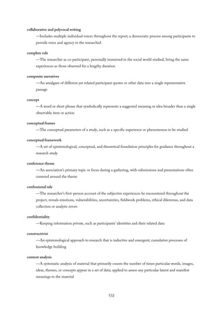 collaborative and polyvocal writing
—Includes multiple individual voices throughout the report; a democratic process among participants to
provide voice and agency to the researched
complete role
—The researcher as co-participant, personally immersed in the social world studied, living the same
experiences as those observed for a lengthy duration
composite narratives
—An amalgam of different yet related participant quotes or other data into a single representative
passage
concept
—A word or short phrase that symbolically represents a suggested meaning or idea broader than a single
observable item or action
conceptual frames
—The conceptual parameters of a study, such as a specific experience or phenomenon to be studied
conceptual framework
—A set of epistemological, conceptual, and theoretical foundation principles for guidance throughout a
research study
conference theme
—An association’s primary topic or focus during a gathering, with submissions and presentations often
centered around the theme
confessional tale
—The researcher’s first-person account of the subjective experiences he encountered throughout the
project; reveals emotions, vulnerabilities, uncertainties, fieldwork problems, ethical dilemmas, and data
collection or analytic errors
confidentiality
—Keeping information private, such as participants’ identities and their related data
constructivist
—An epistemological approach to research that is inductive and emergent; cumulative processes of
knowledge building
content analysis
—A systematic analysis of material that primarily counts the number of times particular words, images,
ideas, themes, or concepts appear in a set of data; applied to assess any particular latent and manifest
meanings to the material
532
 
