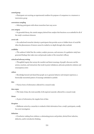 control group
—Participants not receiving an experimental condition for purposes of comparison to a treatment or
intervention group
convenience sampling
—Selecting participants with whom researchers have easy access
core category
—In grounded theory, the central category derived from analysis that functions as an umbrella for all of
the study’s constituent elements
covert role
—An undisclosed researcher identity to participants that provides access to hidden facets of social life
when the phenomenon of interest cannot be studied as in depth through other methods
credibility
—The audience’s belief that the conduct, analytic processes, and outcomes of a qualitative study have
generated findings that make sense and persuade readers of the researcher’s efficacy
critical and advocacy writing
—Thoughtful inquiry that surveys the manifest and latent meanings of people’s discourse and the
actions, reactions, and interactions that result in power imbalances; advocates productive solutions and
emancipatory action
culture
—Knowledge learned and shared that people use to generate behavior and interpret experience; a
historically transmitted pattern of meanings embodied in symbols
data
—Various forms of information collected for a research study
data corpus
—The body of data; the total assembly of all empirical materials collected for a research study
datum
—A piece of information; the singular form of data
deception
—Deliberate action by a researcher to mislead or hide information from a study’s participants, usually
for covert investigation
deduction
—Conclusion-making from evidence; a culminating process and product, derived from inductive,
abductive, and/or retroductive thinking
533
 
