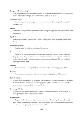 descriptive and realistic writing
—Straightforward reportage, factual storytelling of the participants’ daily lives and critical incidents with
neutral and objective writing to paint a vivid picture of reality for the reader
Descriptive Coding
—Summarizing in a word or short phrase—most often as a noun—the basic topic of a passage of
qualitative data
diagram
—An active, visually illustrated representation of the participants’ experiences or the phenomenon under
investigation
digital culture
—A conception of social life as one that is imbued with ubiquitous digital technology as part of daily
living
disconfirming evidence
—Data that negate the validity or truth value of an assertion
discourse analysis
—Analysis of the contents and contexts of narrative and visual texts; a focus on selected nuances of
language, conversation, and images to assess how elements such as vocabulary, grammar, intonation,
topics, etc., work together to impart meaning about human relationships and ideas such as culture,
identity, politics, and power
discussant
—Person responsible for leading a feedback session at the end of conference paper presentations
documents
—Forms of textual communication that reflect the interests and perspectives of their authors
dramatic writing
—A play script that dramatizes the participants’ and/or researchers’ experiences in monologic or dialogic
forms with theatrical elements such as scenery, properties, lighting, costumes, sound, and media to
enhance the performance aesthetics of the research story
Dramaturgical Coding
—Applies the basic conventions of dramatic character analysis onto naturalistic social interaction or
onto a participant’s stories contained in an interview
duoethnography
—A report cumulatively composed by two or more researchers who exchange ideas, usually through e-
mail; dialogue and responses to each other’s ideas about a central topic, exchanging stories from personal
experience, and citing the professional literature, as needed
534
 