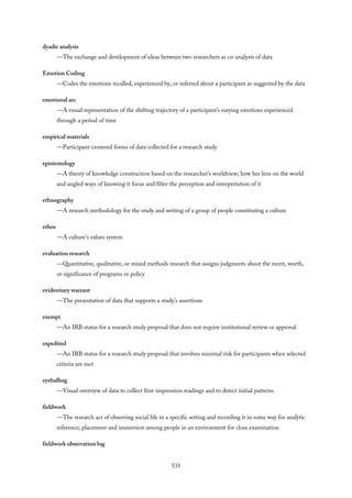 dyadic analysis
—The exchange and development of ideas between two researchers as co-analysts of data
Emotion Coding
—Codes the emotions recalled, experienced by, or inferred about a participant as suggested by the data
emotional arc
—A visual representation of the shifting trajectory of a participant’s varying emotions experienced
through a period of time
empirical materials
—Participant-centered forms of data collected for a research study
epistemology
—A theory of knowledge construction based on the researcher’s worldview; how her lens on the world
and angled ways of knowing it focus and filter the perception and interpretation of it
ethnography
—A research methodology for the study and writing of a group of people constituting a culture
ethos
—A culture’s values system
evaluation research
—Quantitative, qualitative, or mixed methods research that assigns judgments about the merit, worth,
or significance of programs or policy
evidentiary warrant
—The presentation of data that supports a study’s assertions
exempt
—An IRB status for a research study proposal that does not require institutional review or approval
expedited
—An IRB status for a research study proposal that involves minimal risk for participants when selected
criteria are met
eyeballing
—Visual overview of data to collect first-impression readings and to detect initial patterns
fieldwork
—The research act of observing social life in a specific setting and recording it in some way for analytic
reference; placement and immersion among people in an environment for close examination
fieldwork observation log
535
 