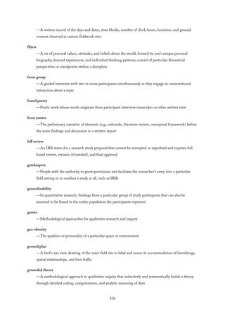 —A written record of the days and dates, time blocks, number of clock hours, locations, and general
content observed at various fieldwork sites
filters
—A set of personal values, attitudes, and beliefs about the world, formed by one’s unique personal
biography, learned experiences, and individual thinking patterns; consist of particular theoretical
perspectives or standpoints within a discipline
focus group
—A guided interview with two or more participants simultaneously as they engage in conversational
interaction about a topic
found poetry
—Poetic work whose words originate from participant interview transcripts or other written texts
front matter
—The preliminary narrative of elements (e.g., rationale, literature review, conceptual framework) before
the main findings and discussion in a written report
full review
—An IRB status for a research study proposal that cannot be exempted or expedited and requires full
board review, revision (if needed), and final approval
gatekeepers
—People with the authority to grant permission and facilitate the researcher’s entry into a particular
field setting or to conduct a study at all, such as IRBs
generalizability
—In quantitative research, findings from a particular group of study participants that can also be
assumed to be found in the entire population the participants represent
genres
—Methodological approaches for qualitative research and inquiry
geo-identity
—The qualities or personality of a particular space or environment
ground plan
—A bird’s-eye view drawing of the main field site to label and assess its accommodation of furnishings,
spatial relationships, and foot traffic
grounded theory
—A methodological approach to qualitative inquiry that inductively and systematically builds a theory
through detailed coding, categorization, and analytic memoing of data
536
 