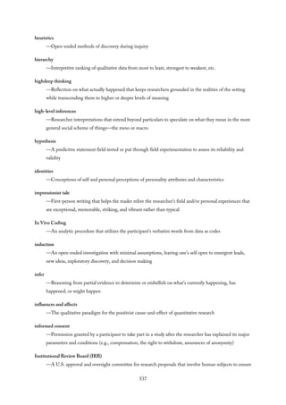 heuristics
—Open-ended methods of discovery during inquiry
hierarchy
—Interpretive ranking of qualitative data from most to least, strongest to weakest, etc.
highdeep thinking
—Reflection on what actually happened that keeps researchers grounded in the realities of the setting
while transcending them to higher or deeper levels of meaning
high-level inferences
—Researcher interpretations that extend beyond particulars to speculate on what they mean in the more
general social scheme of things—the meso or macro
hypothesis
—A predictive statement field tested or put through field experimentation to assess its reliability and
validity
identities
—Conceptions of self and personal perceptions of personality attributes and characteristics
impressionist tale
—First-person writing that helps the reader relive the researcher’s field and/or personal experiences that
are exceptional, memorable, striking, and vibrant rather than typical
In Vivo Coding
—An analytic procedure that utilizes the participant’s verbatim words from data as codes
induction
—An open-ended investigation with minimal assumptions, leaving one’s self open to emergent leads,
new ideas, exploratory discovery, and decision making
infer
—Reasoning from partial evidence to determine or embellish on what’s currently happening, has
happened, or might happen
influences and affects
—The qualitative paradigm for the positivist cause-and-effect of quantitative research
informed consent
—Permission granted by a participant to take part in a study after the researcher has explained its major
parameters and conditions (e.g., compensation, the right to withdraw, assurances of anonymity)
Institutional Review Board (IRB)
—A U.S. approval and oversight committee for research proposals that involve human subjects to ensure
537
 