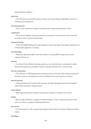 legal and ethical compliance
interaction
—The collective back-and-forth sequences of action and reaction between individuals or between an
individual and something else
intercoder agreement
—Two or more researchers as analysts concurring on the coding and interpretation of data
interpretation
—The personal, subjective way humans perceive and respond to social experiences and construct the
meanings of action, reaction, and interaction
interpretive writing
—A level of insightful thinking and understanding in research reportage; transcendence beyond the case
to find broader application or meaning
interrelationship
—Researcher-generated analytic connections between or among different things such as codes,
categories, themes, etc.
interview
—A method of data collection by posing questions or conversational topics to participants to gather
their personal experiences, perceptions, histories, and other information for a research study
interview condensation
—The reduction of a full-length interview transcript to focus on the more salient data presented and to
eliminate extraneous and tangential comments unrelated to the research questions of interest
interview protocol
—A prepared document of ordered tasks, questions, and topics that guides interviewers through all
stages of their interactions with participants
jointly told tale
—Reportage that brings the researcher and participants together as coauthors of an account
jottings
—Brief, quickly handwritten or typed notes with descriptions of action and participant quotes; later
used as an outline or template for elaborated field notes
key assertion
—A central argument or all-encompassing interpretive claim about the researcher’s fieldwork and data
analysis
key linkages
538
 