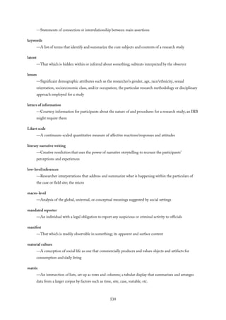 —Statements of connection or interrelationship between main assertions
keywords
—A list of terms that identify and summarize the core subjects and contents of a research study
latent
—That which is hidden within or inferred about something; subtexts interpreted by the observer
lenses
—Significant demographic attributes such as the researcher’s gender, age, race/ethnicity, sexual
orientation, socioeconomic class, and/or occupation; the particular research methodology or disciplinary
approach employed for a study
letters of information
—Courtesy information for participants about the nature of and procedures for a research study; an IRB
might require them
Likert scale
—A continuum-scaled quantitative measure of affective reactions/responses and attitudes
literary narrative writing
—Creative nonfiction that uses the power of narrative storytelling to recount the participants’
perceptions and experiences
low-level inferences
—Researcher interpretations that address and summarize what is happening within the particulars of
the case or field site; the micro
macro-level
—Analysis of the global, universal, or conceptual meanings suggested by social settings
mandated reporter
—An individual with a legal obligation to report any suspicious or criminal activity to officials
manifest
—That which is readily observable in something; its apparent and surface content
material culture
—A conception of social life as one that commercially produces and values objects and artifacts for
consumption and daily living
matrix
—An intersection of lists, set up as rows and columns; a tabular display that summarizes and arranges
data from a larger corpus by factors such as time, site, case, variable, etc.
539
 