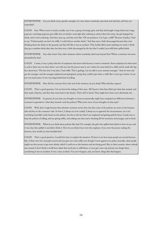 INTERVIEWER: Can you think of any specific examples of a time where somebody came back and said that, and how you
responded?
COLIN: Sure. What comes to mind, actually, was it was a group of teenage girls, and they had bought a large drink and a large
popcorn—and large popcorns get refills, but not drinks—and right after ordering it, almost three feet away, the girl dropped her
drink, and it went scattering. And they came up, and they were like, “Oh my goodness. Can I get a refill?” Because of policy, I had
to say, “Unfortunately, we don’t do refills. I could sell you another drink.” And they were a little discouraged because they were
thinking about the drink on the ground, and they felt like it was an accident. They luckily didn’t push anything too much. I think
they got a medium drink after that, but they were a little discouraged by the fact that I couldn’t just refill their spilled drink.
INTERVIEWER: Any other times? Any other situations where somebody asked way beyond that? Where a customer was more
dissatisfied by that?
COLIN: I mean, it was a policy that lots of employees had issues with because it wasn’t consistent. Some employees let them have
it, and so there was one time when—not with me, but the person next to me—where he came back for a refill, and he made this big
fuss about how, “The last time I was here, I had refills. This is garbage. Let me talk to your assistant manager.” And we went and
got the manager, and the manager explained and apologized, saying they couldn’t give them a refill. But it never got violent. It was
just very loud noises. It was very disgruntled kind of yelling.
INTERVIEWER: How did the customer feel at the end of the situation, do you think? What did they express?
COLIN: That’s a good question. I do not know the ending of that story. All I know is that they didn’t get what they wanted, and
they made a big fuss, and then they went back to the theatre. That’s all I’ve heard. They might have done more afterwards, but . . .
INTERVIEWER: In general, do you have any thoughts on how you personally might have navigated any differences between a
customer’s expectation—what they wanted—and the policies? What were some of your thoughts on that topic?
COLIN: Well, that’s tough because they advertise customer service first, but then some of the policies are more on the business
side and less on the customer’s side. So how I, I always try to be cordial. I always try to approach the circumstances, try to do
everything I possibly could, based on the policies, but due to the fact that I am employed and getting paid by them, I made sure to
keep the policies of selling, and not giving refills, and making sure that you’re checking ID for seventeen and younger, and so forth.
INTERVIEWER: What do you think about policies like that? For example, the girls who spilled their drink in front of you, and
it was clear they spilled it and didn’t drink it. How do you think if you were the employer, if you were the person making the
decision, how would you have handled that?
COLIN: That’s a good question. I would first have to analyze the situation. I’d have to see how many people are around because,
like, if there were lots of people around and you gave out a free refill, even though it went against your policy normally, other people
might use that excuse to get more drinks, which I could see on the business end not being good. But, in their scenario, where nobody
was around, I don’t think it would have taken that much just to refill them, or even get a new cup and just not charge them,
considering it was an accident. It was a clear accident. You saw it happen, and, you know, things like that happen.
54
 