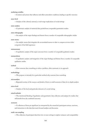 mediating variables
—Contexts and actions that influence and affect antecedent conditions, leading to specific outcomes
meso-level
—Analysis of the cultural, national, or mid-range implications of social settings
meta-analysis
—A systematic analysis of statistical data pooled from comparable quantitative studies
meta-ethnography
—An analysis of the major findings and themes from a number of comparable ethnographic studies
meta-memo
—An analytic memo that integrates the accumulated memos to date to compose an even richer
composite of the field experience
metasummary
—A qualitative analysis of the major outcomes from a number of comparable qualitative studies
metasynthesis
—A qualitative analysis and integration of the major findings and themes from a number of comparable
qualitative studies
method
—How someone does something or solves a problem, often systematic in its approach
methodology
—The purpose or rationale for a particular method; why someone does something
microanalysis
—Repeated scrutiny of the nuances and details of short or small moments of data for in-depth analysis
micro-level
—Analysis of the local and particular elements of a social setting
mixed methods
—The intentional blending of qualitative and quantitative data collection and analyses for studies that
will benefit from the combined outcomes
moments
—A collection of short yet significant (as interpreted by the researcher) participant actions, reactions,
and interactions in the data that merit focused analysis and discussion
multi-case sampling
—The collection of participant data from two or more settings to explore variances and comparability
540
 