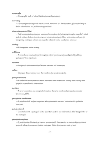 netnography
—Ethnographic study of online/digital cultures and participants
networking
—Developing relationships with fellow scholars, publishers, and others in a field, possibly resulting in
future collaborations and professional opportunities
observer’s comments (OCs)
—Field note entries that document uncensored impressions of what’s going through a researcher’s mind,
analytic jottings of observations in progress, or relevant sidebars or follow-up reminders; a forum for
interpreting participant subtexts and researcher reflexivity on the social action witnessed
ontology
—A theory of the nature of being
oral history
—A form of semi-structured interviewing that solicits historic narratives and period detail from
participants’ lived experiences
outcomes
—Interpreted, summative results of actions, reactions, and interactions
outliers
—Discrepant data or extreme cases that vary from the typical or majority
paper presentations
—A conference delivery format in which researchers share their studies’ findings orally, usually from
prepared texts and media presentations
paradigm
—A set of assumptions and perceptual orientations shared by members of a research community
(Donmoyer, 2008)
paradigmatic corroboration
—A mixed-methods analytic comparison when quantitative outcomes harmonize with qualitative
outcomes
participant check
—Consultation with a participant on the researcher’s analysis and interpretation of the data provided by
the participant
participant compliance
—A participant’s self-initiated yet coerced agreement with the researcher on matters of perspective or
protocol; telling the researcher what the participant thinks the researcher wants to hear
541
 
