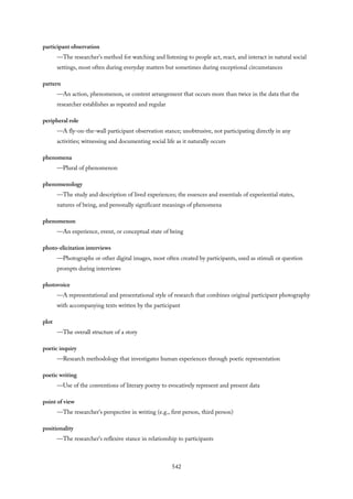 participant observation
—The researcher’s method for watching and listening to people act, react, and interact in natural social
settings, most often during everyday matters but sometimes during exceptional circumstances
pattern
—An action, phenomenon, or content arrangement that occurs more than twice in the data that the
researcher establishes as repeated and regular
peripheral role
—A fly-on-the-wall participant observation stance; unobtrusive, not participating directly in any
activities; witnessing and documenting social life as it naturally occurs
phenomena
—Plural of phenomenon
phenomenology
—The study and description of lived experiences; the essences and essentials of experiential states,
natures of being, and personally significant meanings of phenomena
phenomenon
—An experience, event, or conceptual state of being
photo-elicitation interviews
—Photographs or other digital images, most often created by participants, used as stimuli or question
prompts during interviews
photovoice
—A representational and presentational style of research that combines original participant photography
with accompanying texts written by the participant
plot
—The overall structure of a story
poetic inquiry
—Research methodology that investigates human experiences through poetic representation
poetic writing
—Use of the conventions of literary poetry to evocatively represent and present data
point of view
—The researcher’s perspective in writing (e.g., first person, third person)
positionality
—The researcher’s reflexive stance in relationship to participants
542
 
