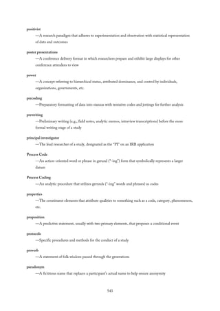 positivist
—A research paradigm that adheres to experimentation and observation with statistical representation
of data and outcomes
poster presentations
—A conference delivery format in which researchers prepare and exhibit large displays for other
conference attendees to view
power
—A concept referring to hierarchical status, attributed dominance, and control by individuals,
organizations, governments, etc.
precoding
—Preparatory formatting of data into stanzas with tentative codes and jottings for further analysis
prewriting
—Preliminary writing (e.g., field notes, analytic memos, interview transcriptions) before the more
formal writing stage of a study
principal investigator
—The lead researcher of a study, designated as the “PI” on an IRB application
Process Code
—An action-oriented word or phrase in gerund (“-ing”) form that symbolically represents a larger
datum
Process Coding
—An analytic procedure that utilizes gerunds (“-ing” words and phrases) as codes
properties
—The constituent elements that attribute qualities to something such as a code, category, phenomenon,
etc.
proposition
—A predictive statement, usually with two primary elements, that proposes a conditional event
protocols
—Specific procedures and methods for the conduct of a study
proverb
—A statement of folk wisdom passed through the generations
pseudonym
—A fictitious name that replaces a participant’s actual name to help ensure anonymity
543
 