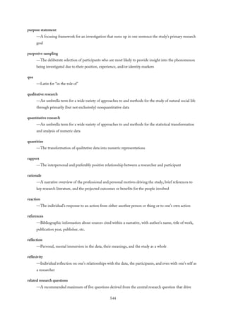 purpose statement
—A focusing framework for an investigation that sums up in one sentence the study’s primary research
goal
purposive sampling
—The deliberate selection of participants who are most likely to provide insight into the phenomenon
being investigated due to their position, experience, and/or identity markers
qua
—Latin for “in the role of”
qualitative research
—An umbrella term for a wide variety of approaches to and methods for the study of natural social life
through primarily (but not exclusively) nonquantitative data
quantitative research
—An umbrella term for a wide variety of approaches to and methods for the statistical transformation
and analysis of numeric data
quantitize
—The transformation of qualitative data into numeric representations
rapport
—The interpersonal and preferably positive relationship between a researcher and participant
rationale
—A narrative overview of the professional and personal motives driving the study, brief references to
key research literature, and the projected outcomes or benefits for the people involved
reaction
—The individual’s response to an action from either another person or thing or to one’s own action
references
—Bibliographic information about sources cited within a narrative, with author’s name, title of work,
publication year, publisher, etc.
reflection
—Personal, mental immersion in the data, their meanings, and the study as a whole
reflexivity
—Individual reflection on one’s relationships with the data, the participants, and even with one’s self as
a researcher
related research questions
—A recommended maximum of five questions derived from the central research question that drive
544
 