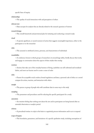 specific lines of inquiry
relationships
—The quality of social interactions with and perceptions of others
relevant text
—Data excerpts for analysis that are directly related to the research questions of interest
research design
—The overall framework and provisional plan for initiating and conducting a research study
ritual
—A special, significant, or sacred moment of action that suggests meaningful importance, either to the
participants or to the researcher
roles
—The assumed or attributed actions, personas, and characteristics of individuals
roundtables
—A conference format in which groups of researchers sit around large tables, briefly discuss their work,
and engage in conversation about the aspects of their studies that overlap
routines
—Actions that take care of the everyday business of living, symbolize our self-cultivated and socialized
habits, and meet our human need to create a sense of order
rules
—Frames for acceptable social conduct; formal regulations and laws; a personal code of ethics or a moral
compass for action, reaction, and interaction with others
sample
—The person or group of people who will contribute data in some way to the study
sampling
—The parameters and procedures used for selecting the specific participants for a study
saturation
—An intuitive feeling that nothing new about the site and its participants are being learned after an
extended observation or analytic period
schema
—A procedural routine or script in the brain to cognitively process information and to act or respond
scope of inquiry
—The boundaries, parameters, and limitations of a specific qualitative study, including assumptions of
545
 