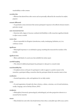 transferability to other contexts
secondary data
—Relevant data derived from other sources and not personally collected by the researcher for analytic
purposes
semantic differential
—A quantitative survey instrument that assesses participants’ responses in the affective domain toward a
particular concept
semi-structured interview
—Interview with a degree of structure combined with flexibility to offer researchers significant latitude
to adjust course as needed
session chair
—Person responsible for all logistics (introductions, media, timekeeping, facilitation, etc.) at a
conference session
significance
—Meaningful importance to an individual or group; something that transcends the mundane of the
everyday
significant trivia
—Rich, small details of a social scene that embellish the written report
snowball sampling
—The referral of additional participants by participants to take part in a research study
social desirability bias
—Compliant actions on the part of a participant in order to appear in a positive manner to the
researcher; a participant telling a researcher what the participant thinks the researcher wants to hear
socialization
—Learned expectations, codes, and regulations for our daily conduct
society
—A social organization of people who share a history, a culture, a structure, a set of social institutions,
usually a language, and an identity (Charon, 2013)
standpoints
—Philosophical, theoretical, epistemological, methodological, and other perspectives inherent in or
assumed by the researcher
stanzas
—Data divided into units with a line break between them when a noticeable topic shift occurs; used to
546
 
