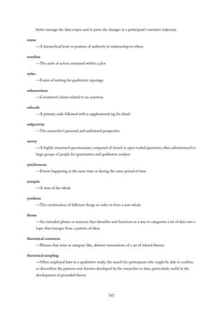 better manage the data corpus and to parse the changes in a participant’s narrative trajectory
status
—A hierarchical level or position of authority in relationship to others
storyline
—The units of action contained within a plot
styles
—Forms of writing for qualitative reportage
subassertions
—Constituent claims related to an assertion
subcode
—A primary code followed with a supplemental tag for detail
subjectivity
—The researcher’s personal and unfettered perspective
survey
—A highly structured questionnaire composed of closed or open-ended questions; often administered to
large groups of people for quantitative and qualitative analysis
synchronous
—Events happening at the same time or during the same period of time
synoptic
—A view of the whole
synthesis
—The combination of different things in order to form a new whole
theme
—An extended phrase or sentence that identifies and functions as a way to categorize a set of data into a
topic that emerges from a pattern of ideas
theoretical constructs
—Phrases that serve as category-like, abstract summations of a set of related themes
theoretical sampling
—Often employed later in a qualitative study; the search for participants who might be able to confirm
or disconfirm the patterns and theories developed by the researcher to date; particularly useful in the
development of grounded theory
547
 