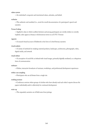 values system
—An individual’s composite and intertwined values, attitudes, and beliefs
verbatim
—The authentic and unedited (i.e., word-for-word) documentation of a participant’s speech and
narrative
Versus Coding
—Applied to data in which conflicts between and among participants are overtly evident or covertly
implied; codes appear as binary or dichotomous terms in an X VS. Y format
vignette
—A research-based account of fieldwork in the form of a brief literary narrative
visual analysis
—A variety of methods for studying material products, landscapes, architecture, photographs, video,
digital media, and artwork
visual culture
—A conception of social life as imbued with visual images, primarily digitally mediated, as a ubiquitous
form of communication
webinars
—Online, interactive broadcasts of seminars, workshops, and professional development experiences
within-case sampling
—Participants who are all drawn from a single site
working sessions
—Conference sessions where groups of scholars who have already read each other’s reports discuss the
papers individually and/or collectively for continued development
write-up
—The expanded, narrative set of field notes from jottings
549
 