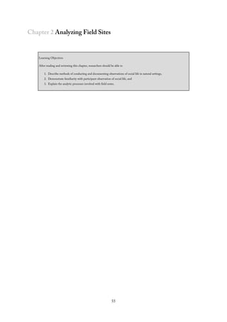 Chapter 2 Analyzing Field Sites
Learning Objectives
After reading and reviewing this chapter, researchers should be able to
1. Describe methods of conducting and documenting observations of social life in natural settings,
2. Demonstrate familiarity with participant observation of social life, and
3. Explain the analytic processes involved with field notes.
55
 