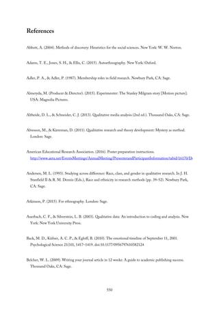 References
Abbott, A. (2004). Methods of discovery: Heuristics for the social sciences. New York: W. W. Norton.
Adams, T. E., Jones, S. H., & Ellis, C. (2015). Autoethnography. New York: Oxford.
Adler, P. A., & Adler, P. (1987). Membership roles in field research. Newbury Park, CA: Sage.
Almeryda, M. (Producer & Director). (2015). Experimenter: The Stanley Milgram story [Motion picture].
USA: Magnolia Pictures.
Altheide, D. L., & Schneider, C. J. (2013). Qualitative media analysis (2nd ed.). Thousand Oaks, CA: Sage.
Alvesson, M., & Kärreman, D. (2011). Qualitative research and theory development: Mystery as method.
London: Sage.
American Educational Research Association. (2016). Poster preparation instructions.
http://www.aera.net/EventsMeetings/AnnualMeeting/PresenterandParticipantInformation/tabid/16170/Default.aspx#Poster
Andersen, M. L. (1993). Studying across difference: Race, class, and gender in qualitative research. In J. H.
Stanfield II & R. M. Dennis (Eds.), Race and ethnicity in research methods (pp. 39–52). Newbury Park,
CA: Sage.
Atkinson, P. (2015). For ethnography. London: Sage.
Auerbach, C. F., & Silverstein, L. B. (2003). Qualitative data: An introduction to coding and analysis. New
York: New York University Press.
Back, M. D., Küfner, A. C. P., & Egloff, B. (2010). The emotional timeline of September 11, 2001.
Psychological Science 21(10), 1417–1419. doi:10.1177/0956797610382124
Belcher, W. L. (2009). Writing your journal article in 12 weeks: A guide to academic publishing success.
Thousand Oaks, CA: Sage.
550
 