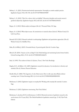 Berbary, L. A. (2011). Poststructural writerly representation: Screenplay as creative analytic practice.
Qualitative Inquiry 17(2), 186–196. doi:10.1177/1077800410393887
Berbary, L. A. (2012). “Don’t be a whore, that’s not ladylike”: Discursive discipline and sorority women’s
gendered subjectivity. Qualitative Inquiry 18(7), 602–625. doi:10.1177/1077800412450150
Berger, A. A. (2012). Media analysis techniques (4th ed.). Thousand Oaks, CA: Sage.
Berger, A. A. (2014). What objects mean: An introduction to material culture (2nd ed.). Walnut Creek, CA:
Left Coast Press.
Bernard, H. R. (2011). Research methods in anthropology: Qualitative and quantitative approaches (5th ed.)
Walnut Creek, CA: AltaMira Press.
Birks, M., & Mills, J. (2015). Grounded theory: A practical guide (2nd ed.). London: Sage.
Bloch, K. B. (2014). ‘Anyone can be an illegal’: Color-blind ideology and maintaining Latino/citizen borders.
Critical Sociology 40(1), 47–65. doi:10.1177/0896920512466274
Boal, A. (1995). The rainbow of desire (A. Jackson, Trans.). New York: Routledge.
Bogdan, R. C., & Biklen, S. K. (2007). Qualitative research for education: An introduction to theories and
methods (5th ed.). Boston: Pearson Education.
Bonilla-Silva, E. (2002). The linguistics of color-blind racism: How to talk nasty about Blacks without
sounding ‘racist.’ Critical Sociology 28(1–2), 41–64. doi:10.1177/08969205020280010501
Brinkmann, S. (2012). Qualitative inquiry in everyday life: Working with everyday life materials. London:
Sage.
Brinkmann, S. (2013). Qualitative interviewing. New York: Oxford.
Brinkmann, S., Jacobsen M. H., & Kristiansen, S. (2014). Historical overview of qualitative research in the
social sciences. In P. Leavy (Ed.), The Oxford handbook of qualitative research (pp. 17–42). New York:
Oxford.
551
 
