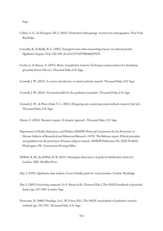 Sage.
Collins, S. G., & Durington, M. S. (2015). Networked anthropology: A primer for ethnographers. New York:
Routledge.
Connolly, K., & Reilly, R. C. (2007). Emergent issues when researching trauma: A confessional tale.
Qualitative Inquiry 13(4), 522–540. doi:10.1177/1077800406297678
Corbin, J., & Strauss, A. (2015). Basics of qualitative research: Techniques and procedures for developing
grounded theory (4th ed.). Thousand Oaks, CA: Sage.
Creswell, J. W. (2015). A concise introduction to mixed methods research. Thousand Oaks, CA: Sage.
Creswell, J. W. (2016). 30 essential skills for the qualitative researcher. Thousand Oaks, CA: Sage.
Creswell, J. W., & Plano Clark, V. L. (2011). Designing and conducting mixed methods research (2nd ed.).
Thousand Oaks, CA: Sage.
Daiute, C. (2014). Narrative inquiry: A dynamic approach. Thousand Oaks, CA: Sage.
Department of Health, Education, and Welfare (DHEW) National Commission for the Protection of
Human Subjects of Biomedical and Behavioral Research. (1979). The Belmont report: Ethical principles
and guidelines for the protection of human subjects research. (DHEW Publication No. [OS] 78–0012).
Washington, DC: Government Printing Office.
DeWalt, K. M., & DeWalt, B. R. (2011). Participant observation: A guide for fieldworkers (2nd ed.).
Lanham, MD: AltaMira Press.
Dey, I. (1993). Qualitative data analysis: A user-friendly guide for social scientists. London: Routledge.
Dey, I. (2007) Grounding categories. In A. Bryant & K. Charmaz (Eds.), The SAGE handbook of grounded
theory (pp. 167–190). London: Sage.
Donmoyer, R. (2008). Paradigm. In L. M. Given (Ed.), The SAGE encyclopedia of qualitative research
methods (pp. 591–595). Thousand Oaks, CA: Sage.
553
 