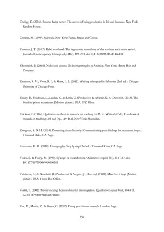 Duhigg, C. (2016). Smarter faster better: The secrets of being productive in life and business. New York:
Random House.
Duneier, M. (1999). Sidewalk. New York: Farrar, Straus and Giroux.
Eastman, J. T. (2012). Rebel manhood: The hegemonic masculinity of the southern rock music revival.
Journal of Contemporary Ethnography 41(2), 189–219. doi:10.1177/0891241611426430
Ehrenreich, B. (2001). Nickel and dimed: On (not) getting by in America. New York: Henry Holt and
Company.
Emerson, R. M., Fretz, R. I., & Shaw, L. L. (2011). Writing ethnographic fieldnotes (2nd ed.). Chicago:
University of Chicago Press.
Emery, B., Friedman, L., Lauder, K., & Little, G. (Producers), & Alvarez, K. P. (Director). (2015). The
Stanford prison experiment [Motion picture]. USA: IFC Films.
Erickson, F. (1986). Qualitative methods in research on teaching. In M. C. Wittrock (Ed.), Handbook of
research on teaching (3rd ed.) (pp. 119–161). New York: Macmillan.
Evergreen, S. D. H. (2014). Presenting data effectively: Communicating your findings for maximum impact.
Thousand Oaks, CA: Sage.
Fetterman, D. M. (2010). Ethnography: Step by step (3rd ed.). Thousand Oaks, CA: Sage.
Finley, S., & Finley, M. (1999). Sp’ange: A research story. Qualitative Inquiry 5(3), 313–337. doi:
10.1177/107780049900500302
Fishburne, L., & Benedetti, R. (Producers), & Sargent, J. (Director). (1997). Miss Evers’ boys [Motion
picture]. USA: Home Box Office.
Foster, E. (2002). Storm tracking: Scenes of marital disintegration. Qualitative Inquiry 8(6), 804–819.
doi:10.1177/1077800402238080
Fox, M., Martin, P., & Green, G. (2007). Doing practitioner research. London: Sage.
554
 