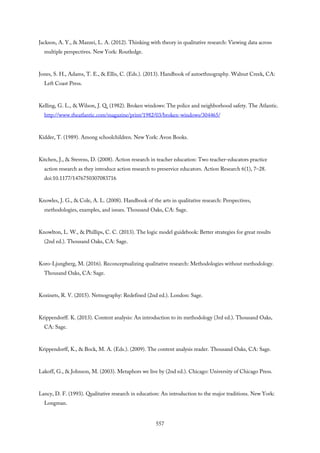 Jackson, A. Y., & Mazzei, L. A. (2012). Thinking with theory in qualitative research: Viewing data across
multiple perspectives. New York: Routledge.
Jones, S. H., Adams, T. E., & Ellis, C. (Eds.). (2013). Handbook of autoethnography. Walnut Creek, CA:
Left Coast Press.
Kelling, G. L., & Wilson, J. Q. (1982). Broken windows: The police and neighborhood safety. The Atlantic.
http://www.theatlantic.com/magazine/print/1982/03/broken-windows/304465/
Kidder, T. (1989). Among schoolchildren. New York: Avon Books.
Kitchen, J., & Stevens, D. (2008). Action research in teacher education: Two teacher-educators practice
action research as they introduce action research to preservice educators. Action Research 6(1), 7–28.
doi:10.1177/1476750307083716
Knowles, J. G., & Cole, A. L. (2008). Handbook of the arts in qualitative research: Perspectives,
methodologies, examples, and issues. Thousand Oaks, CA: Sage.
Knowlton, L. W., & Phillips, C. C. (2013). The logic model guidebook: Better strategies for great results
(2nd ed.). Thousand Oaks, CA: Sage.
Koro-Ljungberg, M. (2016). Reconceptualizing qualitative research: Methodologies without methodology.
Thousand Oaks, CA: Sage.
Kozinets, R. V. (2015). Netnography: Redefined (2nd ed.). London: Sage.
Krippendorff. K. (2013). Content analysis: An introduction to its methodology (3rd ed.). Thousand Oaks,
CA: Sage.
Krippendorff, K., & Bock, M. A. (Eds.). (2009). The content analysis reader. Thousand Oaks, CA: Sage.
Lakoff, G., & Johnson, M. (2003). Metaphors we live by (2nd ed.). Chicago: University of Chicago Press.
Lancy, D. F. (1993). Qualitative research in education: An introduction to the major traditions. New York:
Longman.
557
 